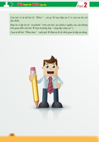 2Partcấp tốcluyện thi
20
Câu hỏi có từ để hỏi là “What” – cái gì  loại đáp án C vì câu trả lời chỉ
địa điểm.
Đáp án A lặp lại từ “available” trên câu hỏi, tuy nhiên ý nghĩa của câu không
liên quan đến câu hỏi  loại (trường hợp “càng lặp càng sai”).
Cụm từ để hỏi “What time” – mấy giờ  Đáp án B chỉ thời gian là đáp án đúng.
 