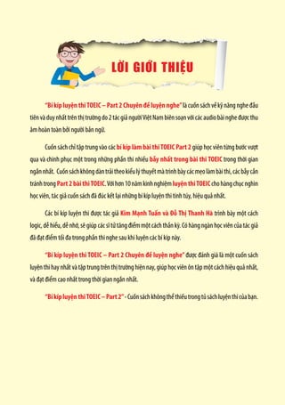 LỜI GIỚI THIỆU
“Bí kíp luyện thiTOEIC – Part 2 Chuyên đề luyện nghe”làcuốnsáchvềkỹnăngngheđầu
tiênvà duynhất trênthịtrường do2tácgiảngườiViệtNambiênsoạnvớicácaudiobàingheđượcthu
âm hoàn toàn bởi người bản ngữ.
Cuốn sách chỉ tập trung vào các bí kíp làm bài thiTOEIC Part 2 giúp học viên từng bước vượt
qua và chinh phục một trong những phần thi nhiều bẫy nhất trong bài thi TOEIC trong thời gian
ngắnnhất. Cuốnsáchkhôngdàntrảitheokiểulýthuyếtmàtrìnhbàycácmẹolàmbàithi,cácbẫycần
tránhtrongPart2bàithiTOEIC.Vớihơn10nămkinhnghiệmluyệnthiTOEICchohàngchụcnghìn
học viên, tác giả cuốn sách đã đúc kết lại những bí kíp luyện thi tinh túy, hiệu quả nhất.
Các bí kíp luyện thi được tác giả Kim Mạnh Tuấn và Đỗ Thị Thanh Hà trình bày một cách
logic, dễ hiểu, dễ nhớ, sẽ giúp các sĩ tử tăng điểm một cách thần kỳ. Có hàng ngàn học viên của tác giả
đã đạt điểm tối đa trong phần thi nghe sau khi luyện các bí kíp này.
“Bí kíp luyện thi TOEIC – Part 2 Chuyên đề luyện nghe”được đánh giá là một cuốn sách
luyện thi hay nhất và tập trung trên thị trường hiện nay, giúp học viên ôn tập một cách hiệu quả nhất,
và đạt điểm cao nhất trong thời gian ngắn nhất.
“BíkípluyệnthiTOEIC–Part2”-Cuốnsáchkhôngthểthiếutrongtủsáchluyệnthicủabạn.
 