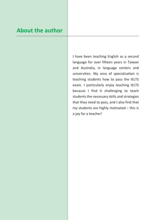 I have been teaching English as a second
language for over fifteen years in Taiwan
and Australia, in language centers and
universities. My area of specialization is
teaching students how to pass the IELTS
exam. I particularly enjoy teaching IELTS
because I find it challenging to teach
students the necessary skills and strategies
that they need to pass, and I also find that
my students are highly motivated – this is
a joy for a teacher!
About the author
 
