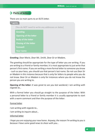 67
Parts of letters
There are six main parts to an IELTS letter.
* NOTE:
[You do NOT need to write any addresses or dates]
Greeting
Opening of the letter
Body of the letter
Closing of the letter
Farewell
Your name
Greeting: Dear Marie, Dear Ms. Smith, Dear Sir or Madam, 
The greeting should be appropriate for the type of letter you are writing. If you
are writing to a friend or family member, it is most appropriate to just write that
person’s first name. If you are writing a more formal letter to someone you know
- such as your boss, you should use that person’s last name. Do not use Dear Sir
or Madam in this instance because that is only for letters to people who you do
not know. Dear Sir or Madam is only for instances where you do not know the
person you are writing to.
Opening of the letter: It was great to see you last weekend; I am writing with
regards to…
With a formal letter you should go straight to the purpose of the letter. With
a personal letter to a friend or family member it is usually appropriate to start
with a warm comment and then the purpose of the letter:
Formal letter
I am writing with regards to…
I am writing to inquire about…
Informal letter
I hope you are enjoying your new home. Anyway, the reason I’m writing to you is
because I have some good news to share with you…
 