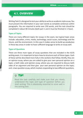 91
4.1. OVERVIEW
Writing Task 2 is designed to test your ability to write an academic style essay. You
must present the information in your own words as complete sentences within
paragraphs. You are required to write over 250 words, and the task should be
completed in about 40 minutes (both part 1 and 2 must be finished in 1 hour).
Types of Topics
There are many different topics for essays in the exam, but typical topic areas
include: education, crime, media, technology, social issues, technology and the
future, and the environment. In this case it makes sense to build up vocabulary
in these key areas in order to have sufficient language to write an essay well.
Types of Questions
There are three main types of essay questions that are included in the IELTS
writing exam. It is important to learn how to structure each of these types. Each
of these will be described more fully in the sections that follow. Briefly, they are
an opinion essay, where you are asked to give your own personal opinion on a
topic; a both sides and opinion essay, where you are required to discuss both
sides of an argument and then give your own personal opinion on the topic;
and a two question essay, which involves responding to two different questions.
TIP!
Read the task carefully and make sure that you clearly
understand the topic and type of question before you
start writing. This is absolutely essential to score well in
the writing test.
 