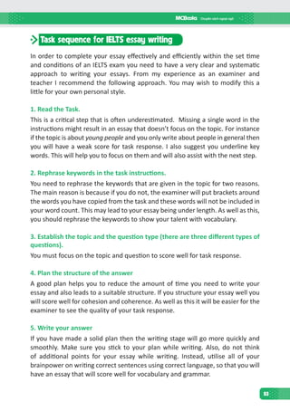93
Task sequence for IELTS essay writing
In order to complete your essay effectively and efficiently within the set time
and conditions of an IELTS exam you need to have a very clear and systematic
approach to writing your essays. From my experience as an examiner and
teacher I recommend the following approach. You may wish to modify this a
little for your own personal style.
1. Read the Task.
This is a critical step that is often underestimated. Missing a single word in the
instructions might result in an essay that doesn’t focus on the topic. For instance
if the topic is about young people and you only write about people in general then
you will have a weak score for task response. I also suggest you underline key
words. This will help you to focus on them and will also assist with the next step.
2. Rephrase keywords in the task instructions.
You need to rephrase the keywords that are given in the topic for two reasons.
The main reason is because if you do not, the examiner will put brackets around
the words you have copied from the task and these words will not be included in
your word count. This may lead to your essay being under length. As well as this,
you should rephrase the keywords to show your talent with vocabulary.
3. Establish the topic and the question type (there are three different types of
questions).
You must focus on the topic and question to score well for task response.
4. Plan the structure of the answer
A good plan helps you to reduce the amount of time you need to write your
essay and also leads to a suitable structure. If you structure your essay well you
will score well for cohesion and coherence. As well as this it will be easier for the
examiner to see the quality of your task response.
5. Write your answer
If you have made a solid plan then the writing stage will go more quickly and
smoothly. Make sure you stick to your plan while writing. Also, do not think
of additional points for your essay while writing. Instead, utilise all of your
brainpower on writing correct sentences using correct language, so that you will
have an essay that will score well for vocabulary and grammar.
 