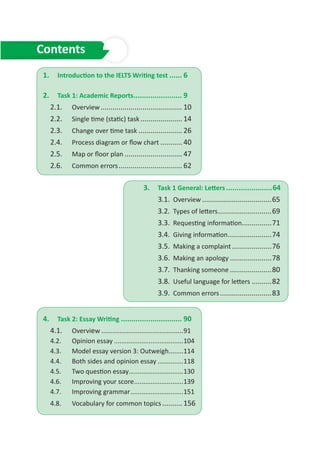 1.	 Introduction to the IELTS Writing test....... 6
2.	 Task 1: Academic Reports........................ 9
2.1.	 Overview.......................................... 10
2.2.	 Single time (static) task...................... 14
2.3.	 Change over time task....................... 26
2.4.	 Process diagram or flow chart............ 40
2.5.	 Map or floor plan.............................. 47
2.6.	 Common errors................................. 62
3. Task 1 General: Letters.......................64
3.1. Overview....................................65
3.2. Types of letters............................69
3.3. Requesting information................71
3.4. Giving information.......................74
3.5. Making a complaint.....................76
3.6. Making an apology......................78
3.7. Thanking someone......................80
3.8. Useful language for letters...........82
3.9. Common errors...........................83
4.	 Task 2: Essay Writing.............................. 90
4.1.	 Overview..............................................91
4.2.	 Opinion essay.......................................104
4.3.	 Model essay version 3: Outweigh.........114
4.4.	 Both sides and opinion essay...............118
4.5.	 Two question essay...............................130
4.6.	 Improving your score............................139
4.7.	 Improving grammar..............................151
4.8.	 Vocabulary for common topics........... 156
Contents
 