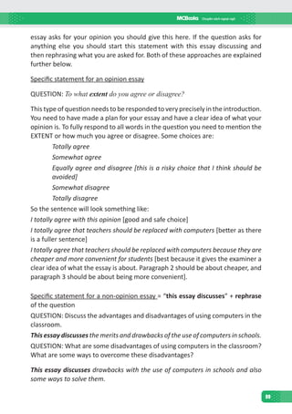 99
essay asks for your opinion you should give this here. If the question asks for
anything else you should start this statement with this essay discussing and
then rephrasing what you are asked for. Both of these approaches are explained
further below.
Specific statement for an opinion essay
QUESTION: To what extent do you agree or disagree?
This type of question needs to be responded to very precisely in the introduction.
You need to have made a plan for your essay and have a clear idea of what your
opinion is. To fully respond to all words in the question you need to mention the
EXTENT or how much you agree or disagree. Some choices are:
Totally agree
Somewhat agree
Equally agree and disagree [this is a risky choice that I think should be
avoided]
Somewhat disagree
Totally disagree
So the sentence will look something like:
I totally agree with this opinion [good and safe choice]
I totally agree that teachers should be replaced with computers [better as there
is a fuller sentence]
I totally agree that teachers should be replaced with computers because they are
cheaper and more convenient for students [best because it gives the examiner a
clear idea of what the essay is about. Paragraph 2 should be about cheaper, and
paragraph 3 should be about being more convenient].
Specific statement for a non-opinion essay = “this essay discusses” + rephrase
of the question
QUESTION: Discuss the advantages and disadvantages of using computers in the
classroom.
This essay discusses the merits and drawbacks of the use of computers in schools.
QUESTION: What are some disadvantages of using computers in the classroom?
What are some ways to overcome these disadvantages?
This essay discusses drawbacks with the use of computers in schools and also
some ways to solve them.
 