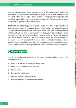 IELTS Writing: Step by Step
8
because often the essay does not make sense to the reader who is looking for
a response to the question. A common example of this is with a question like
“to what extent do you agree or disagree.” This requires YOUR opinion, and
therefore saying things like “some people believe that….” is off-topic, unless you
state whether you agree with them or not.
The final issue is the frequency of errors. Try to allow time to proofread what
you have written. In order to get above a six for vocabulary you may only produce
occasional errors in word choice, spelling and word formation. The biggest error
is the singular/plural form of words, so always check your nouns and verbs to see
if they should have an “s” ending. For a grammar score of 7 you must produce
frequent error-free sentences. The most common errors are with articles (a, an,
the), so look at each noun and think about whether it needs an article. In other
words if you can proofread your writing and cut-down the number of errors you
stand a better chance of getting over the 6 hurdle for vocabulary and grammar.
How to Improve
In order to improve and score well in the exam I recommend you focus on the
following aspects:
1.	 Learn how the test is structured and graded
2.	 Learn skills to improve your answers
3.	 Practice skills
4.	 Do lots of practice tests.
5.	 Receive feedback on practice tests
6.	 Use the feedback to improve your answers
 
