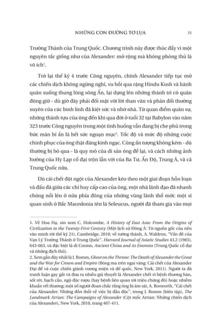 NHỮNG CON ĐƯỜNG TƠ LỤA 35
Trường Thành của Trung Quốc. Chương trình này được thúc đẩy vì một
nguyên tắc giống như của Alexander: mở rộng mà không phòng thủ là
vô ích1
.
Trở lại thế kỷ 4 trước Công nguyên, chính Alexander tiếp tục mở
các chiến dịch không ngừng nghỉ, vu hồi qua rặng Hindu Kush và hành
quân xuống thung lũng sông Ấn, lại dựng lên những thành trì có quân
đóng giữ - dù giờ đây phải đối mặt với lời than vãn và phản đối thường
xuyên của các binh lính đã kiệt sức và nhớ nhà. Từ quan điểm quân sự,
những thành tựu của ông đến khi qua đời ở tuổi 32 tại Babylon vào năm
323 trước Công nguyên trong một tình huống vẫn đang bị che phủ trong
bức màn bí ẩn là hết sức ngoạn mục2
. Tốc độ và mức độ những cuộc
chinh phục của ông thật đáng kinh ngạc. Cũng ấn tượng không kém - dù
thường bị bỏ qua - là quy mô của di sản ông để lại, và cách những ảnh
hưởng của Hy Lạp cổ đại trộn lẫn với của Ba Tư, Ấn Độ, Trung Á, và cả
Trung Quốc nữa.
Dù cái chết đột ngột của Alexander kéo theo một giai đoạn hỗn loạn
và đấu đá giữa các chỉ huy cấp cao của ông, một nhà lãnh đạo đã nhanh
chóng nổi lên ở nửa phía đông của những vùng lãnh thổ mới: một sĩ
quan sinh ở Bắc Macedonia tên là Seleucus, người đã tham gia vào mọi
1. Về Hoa Hạ, xin xem C. Holcombe, A History of East Asia: From the Origins of
Civilization to the Twenty-First Century (Một lịch sử Đông Á: Từ nguồn gốc của nền
văn minh tới thế kỷ 21), Cambridge, 2010; về tường thành, A. Waldron, “Vấn đề của
Vạn Lý Trường Thành ở Trung Quốc”, Harvard Journal of Asiatic Studies 43.2 (1983),
643-663, và đặc biệt là di Cosmo, Ancient China and its Enemies (Trung Quốc cổ đại
và những địch thủ).
2. Xem gần đây nhất là J. Romm, Ghost on the Throne: The Death of Alexander the Great
and the War for Crown and Empire (Bóng ma trên ngai vàng: Cái chết của Alexander
Đại đế và cuộc chiến giành vương miện và đế quốc, New York, 2011). Người ta đã
tranh luận gay gắt và đưa ra nhiều giả thuyết là Alexander chết vì bệnh thương hàn,
sốt rét, bạch cầu, ngộ độc rượu (hay bệnh liên quan tới triệu chứng đó) hoặc nhiễm
khuẩn vết thương; một số người đoan chắc rằng ông bị ám sát, A. Bosworth, “Cái chết
của Alexander: Những đồn thổi về việc bị đầu độc”, trong J. Romm (biên tập), The
Landmark Arrian: The Campaigns of Alexander (Cột mốc Arrian: Những chiến dịch
của Alexander), New York, 2010, trang 407-411.
 