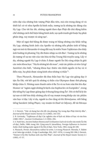 38 PETER FRANKOPAN
niên đại của những bức tượng Phật đầu tiên, mà còn trong dáng vẻ và
thiết kế: có vẻ như Apollo là hình mẫu, tương tự là những tác động của
Hy Lạp. Cho tới lúc đó, những người theo đạo Phật đã chủ động kiềm
chế những cách thể hiện bằng hình ảnh; sự cạnh tranh giờ buộc họ phải
phản ứng, vay mượn và sáng tạo1
.
Một số ngai thờ bằng đá được trang trí bằng những câu khắc tiếng
Hy Lạp, những hình ảnh của Apollo và những tiểu phẩm tinh tế bằng
ngà voi mô tả Alexander ở vùng đất nay là miền Nam Tajikistan cho thấy
ảnh hưởng từ phương Tây đã thâm nhập xa tới đâu2
. Tương tự là những
ấn tượng về sự ưu việt của văn hóa từ Địa Trung Hải truyền sang. Lấy ví
dụ, những người Hy Lạp ở châu Á được người Ấn Độ công nhận là giỏi
các môn khoa học: “Họ là những kẻ dã man”, một tác phẩm có tên Gārgī
Samhitā cho biết, “nhưng khoa học thiên văn khởi nguồn từ họ và vì
điều này, họ phải được sùng kính như những vị thần”3
.
Theo Plutarch, Alexander đã đưa thần học Hy Lạp vào giảng dạy ở
tận Ấn Độ, với kết quả là những vị thần của Olympus được thờ phụng
khắp châu Á. Những nam thanh niên ở Ba Tư và xa hơn nữa lớn lên đọc
Homer và “ngâm ngợi những bi kịch của Sophocles và Euripides”, trong
khi tiếng Hy Lạp được giảng dạy ở thung lũng sông Ấn4
. Đó có thể là lý do
tại sao có thể tìm thấy những yếu tố vay mượn trong khắp các tác phẩm
văn học vĩ đại. Lấy ví dụ, người ta cho rằng sử thi Rāmāyana, viết bằng
tiếng Sanskrit (tiếng Phạn), vay mượn từ Iliad và Odyssey, đề tài Rāvaṇa
1. J. Derrett, “Việc sử dụng hai chủ đề của phương Tây trong đạo Phật thời kỳ đầu”,
Journal of the Royal Asiatic Society 12.3 (2002), 343-355.
2. B. Litvinsky, “Tajikistan cổ đại: Các nghiên cứu về lịch sử, khảo cổ học và văn hóa
(1980-1991)”, Ancient Civilisations 1.3 (1994), 295.
3. S. Nath Sen, Ancient Indian History and Civilisation (Lịch sử và nền văn minh Ấn Độ
cổ đại), Delhi, 1988, trang 184. Cũng xem R. Jairazbhoy, Foreign Influence in Ancient
India (Ảnh hưởng nước ngoài ở Ấn Độ cổ đại), New York, 1963, trang 48-109.
4. Plutarch, Perites Alexandrou tukhes he arête, 5.4 trong Plutarch: Moralia, F. Babitt
et al. biên tập và dịch, 15 tập (Cambridge, MA, 1927-1976), 4, trang 392-396; J. Derrett,
“Homer ở Ấn Độ: Sự khai sinh của Đức Phật”, Journal of the Royal Asiatic Society 2.1
(1992), 47-57.
 