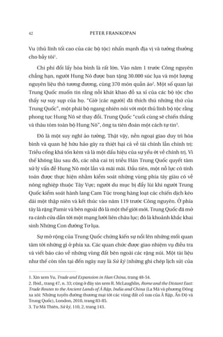 42 PETER FRANKOPAN
Vu (thủ lĩnh tối cao của các bộ tộc) nhấn mạnh địa vị và tưởng thưởng
cho bầy tôi1
.
Chi phí đổi lấy hòa bình là rất lớn. Vào năm 1 trước Công nguyên
chẳng hạn, người Hung Nô được ban tặng 30.000 súc lụa và một lượng
nguyên liệu thô tương đương, cùng 370 món quần áo2
. Một số quan lại
Trung Quốc muốn tin rằng nỗi khát khao đồ xa xỉ của các bộ tộc cho
thấy sự suy sụp của họ. “Giờ [các người] đã thích thú những thứ của
Trung Quốc”, một phái bộ ngang nhiên nói với một thủ lĩnh bộ tộc rằng
phong tục Hung Nô sẽ thay đổi. Trung Quốc “cuối cùng sẽ chiến thắng
và thâu tóm toàn bộ Hung Nô”, ông ta tiên đoán một cách tự tin3
.
Đó là một suy nghĩ ảo tưởng. Thật vậy, nền ngoại giao duy trì hòa
bình và quan hệ hữu hảo gây ra thiệt hại cả về tài chính lẫn chính trị:
Triều cống khá tốn kém và là một dấu hiệu của sự yếu ớt về chính trị. Vì
thế không lâu sau đó, các nhà cai trị triều Hán Trung Quốc quyết tâm
xử lý vấn đề Hung Nô một lần và mãi mãi. Đầu tiên, một nỗ lực có tính
toán được thực hiện nhằm kiểm soát những vùng phía tây giàu có về
nông nghiệp thuộc Tây Vực; người du mục bị đẩy lùi khi người Trung
Quốc kiểm soát hành lang Cam Túc trong hàng loạt các chiến dịch kéo
dài một thập niên và kết thúc vào năm 119 trước Công nguyên. Ở phía
tây là rặng Pamir và bên ngoài đó là một thế giới mới. Trung Quốc đã mở
ra cánh cửa dẫn tới một mạng lưới liên châu lục; đó là khoảnh khắc khai
sinh Những Con đường Tơ lụa.
Sự mở rộng của Trung Quốc chứng kiến sự nổi lên những mối quan
tâm tới những gì ở phía xa. Các quan chức được giao nhiệm vụ điều tra
và viết báo cáo về những vùng đất bên ngoài các rặng núi. Một tài liệu
như thế còn tồn tại đến ngày nay là Sử ký (những ghi chép lịch sử) của
1. Xin xem Yu, Trade and Expansion in Han China, trang 48-54.
2. Ibid., trang 47, n. 33; cũng ở đây xin xem R. McLaughlin, Rome and the Distant East:
Trade Routes to the Ancient Lands of Ả Rập, India and China (La Mã và phương Đông
xa xôi: Những tuyến đường thương mại tới các vùng đất cổ xưa của Ả Rập, Ấn Độ và
Trung Quốc), London, 2010, trang 83-85.
3. Tư Mã Thiên, Sử ký, 110, 2, trang 143.
 