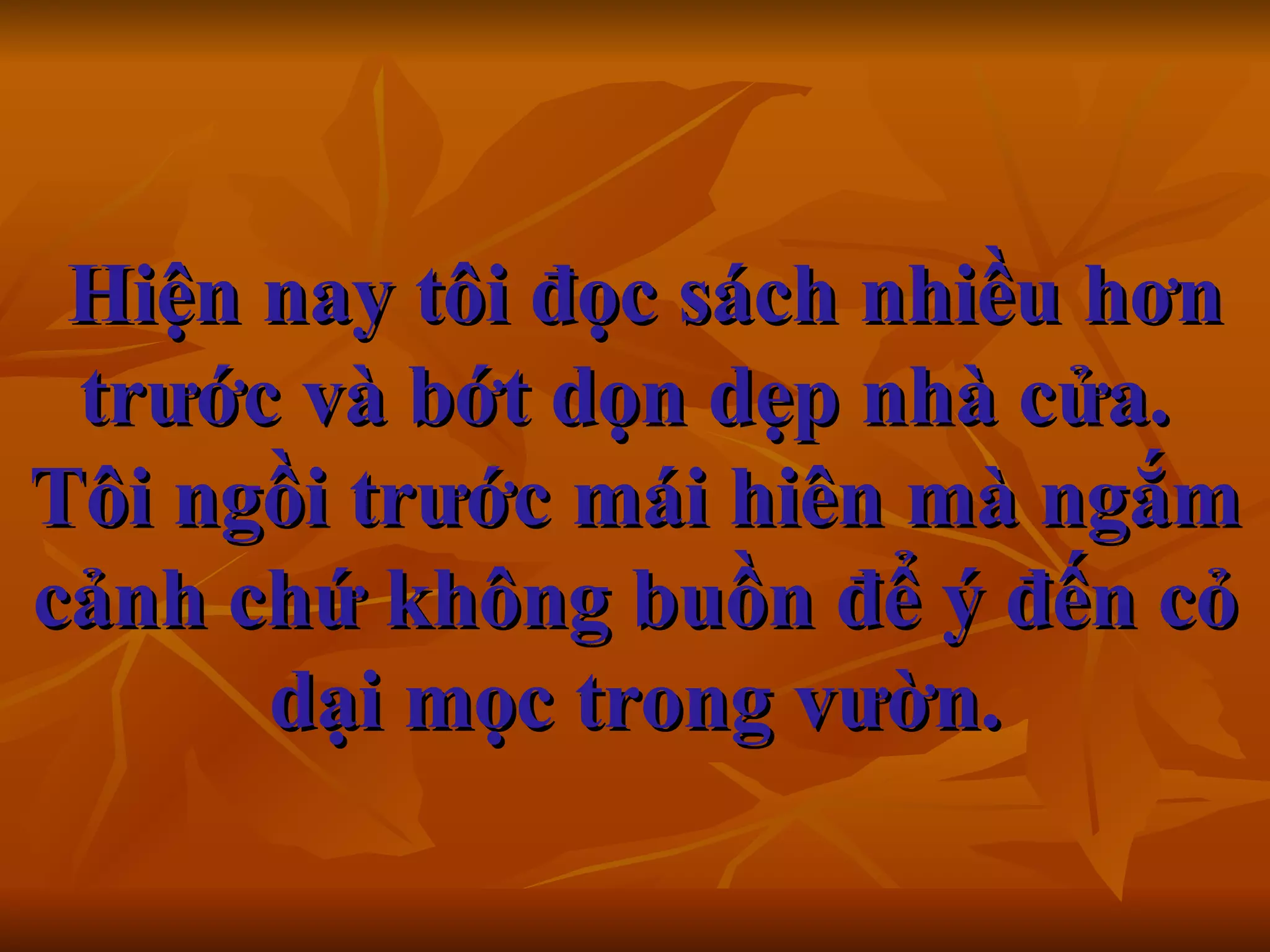   Hiện nay tôi đọc sách nhiều hơn trước và bớt dọn dẹp nhà cửa.  Tôi ngồi trước mái hiên mà ngắm cảnh chứ không buồn để ý đến cỏ dại mọc trong vườn.   