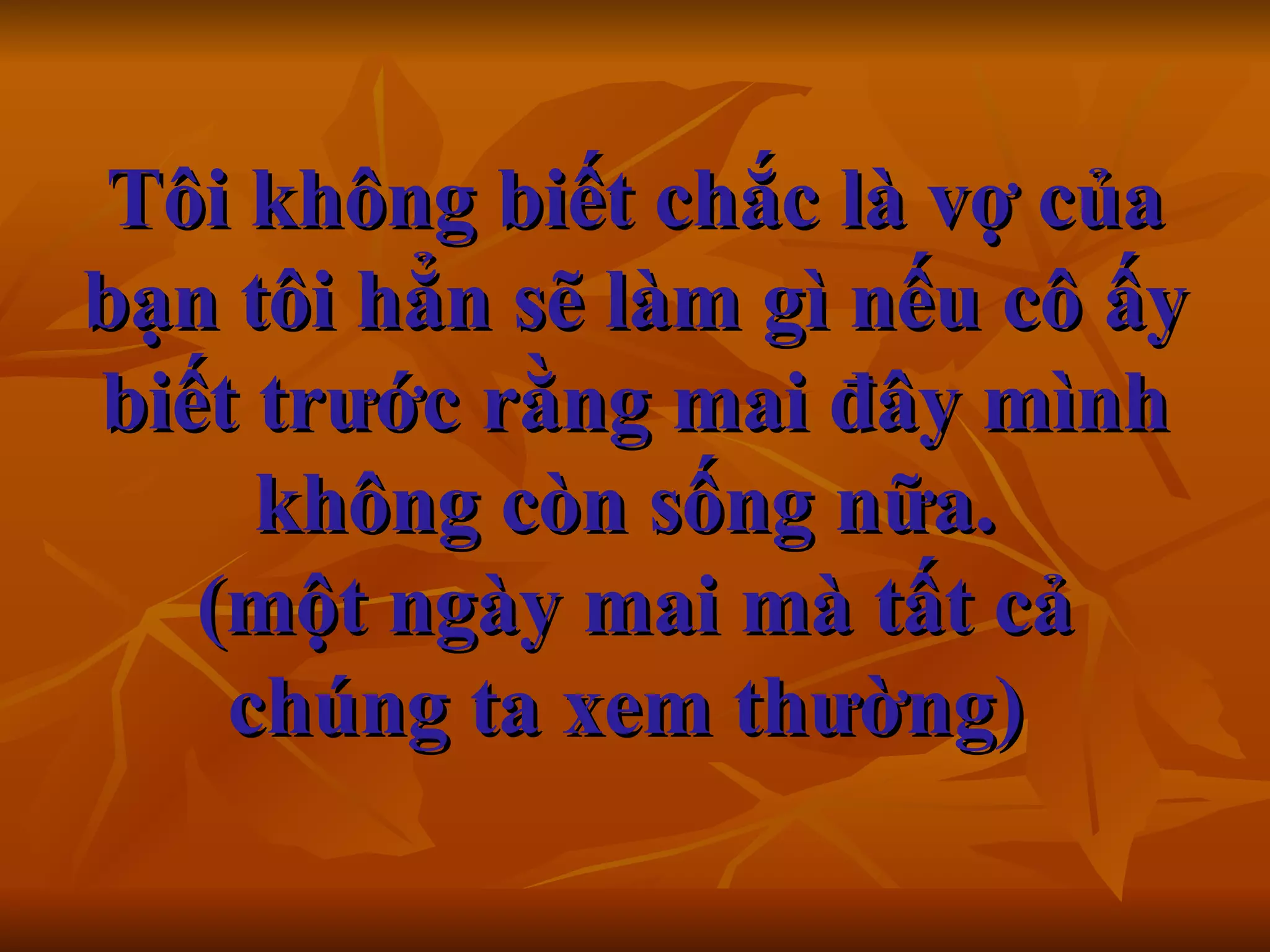 Tôi không biết chắc là vợ của bạn tôi hẳn sẽ làm gì nếu cô ấy biết trước rằng mai đây mình không còn sống nữa.  (một ngày mai mà tất cả chúng ta xem thường)     