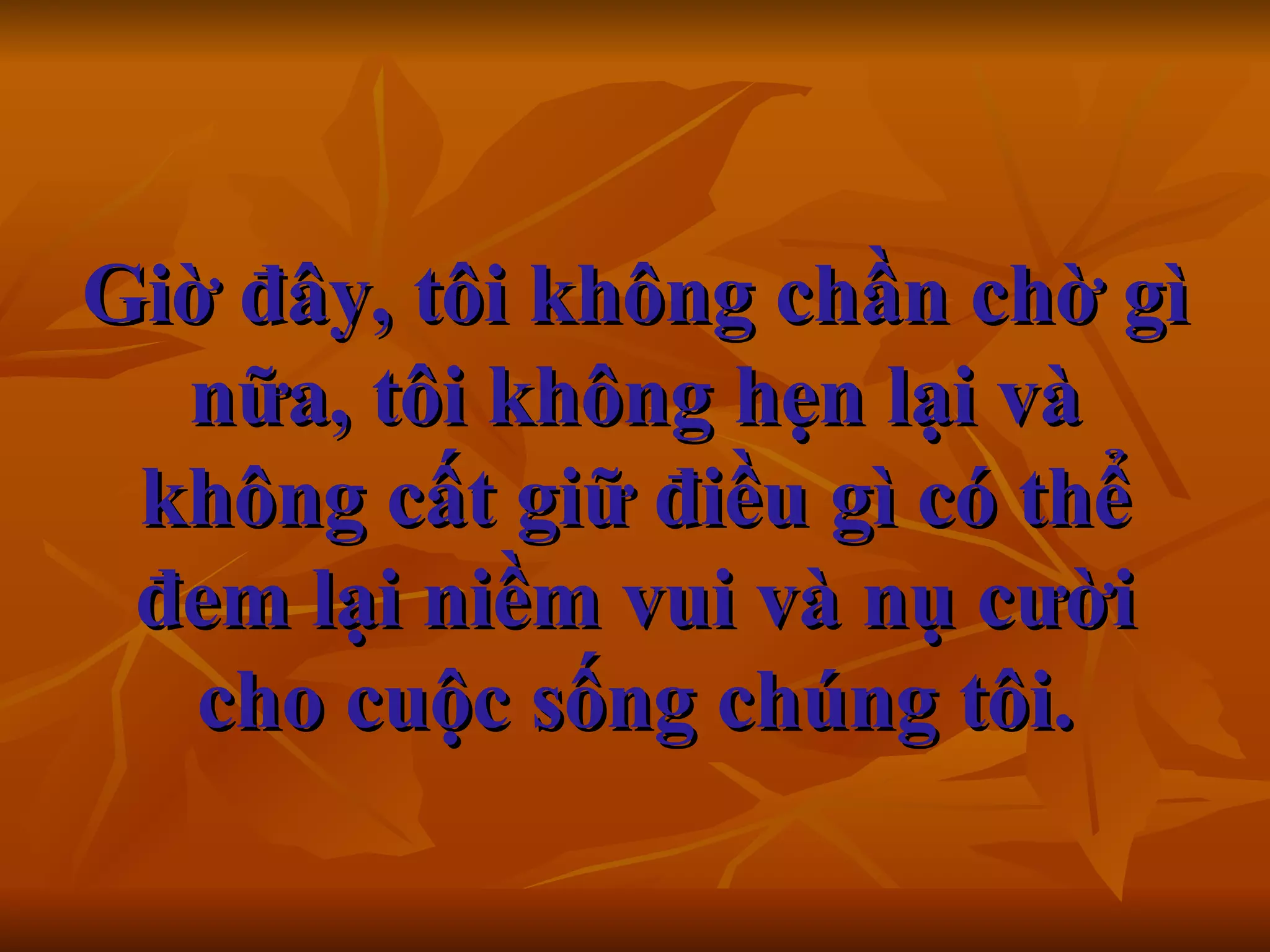 Giờ đây, tôi không chần chờ gì nữa, tôi không hẹn lại và không cất giữ điều gì có thể đem lại niềm vui và nụ cười cho cuộc sống chúng tôi.     