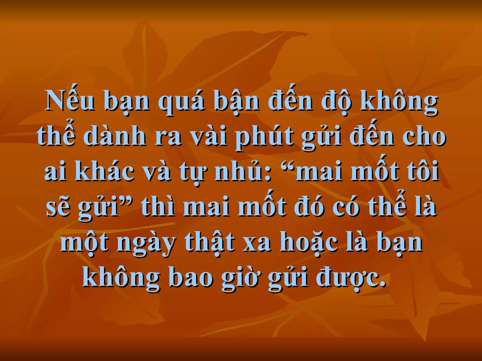 Nếu bạn quá bận đến độ không thể dành ra vài phút gửi đến cho ai khác và tự nhủ:  “ mai mốt tôi sẽ gửi ”  thì mai mốt đó có thể là một ngày thật xa hoặc là bạn không bao giờ gửi được.     