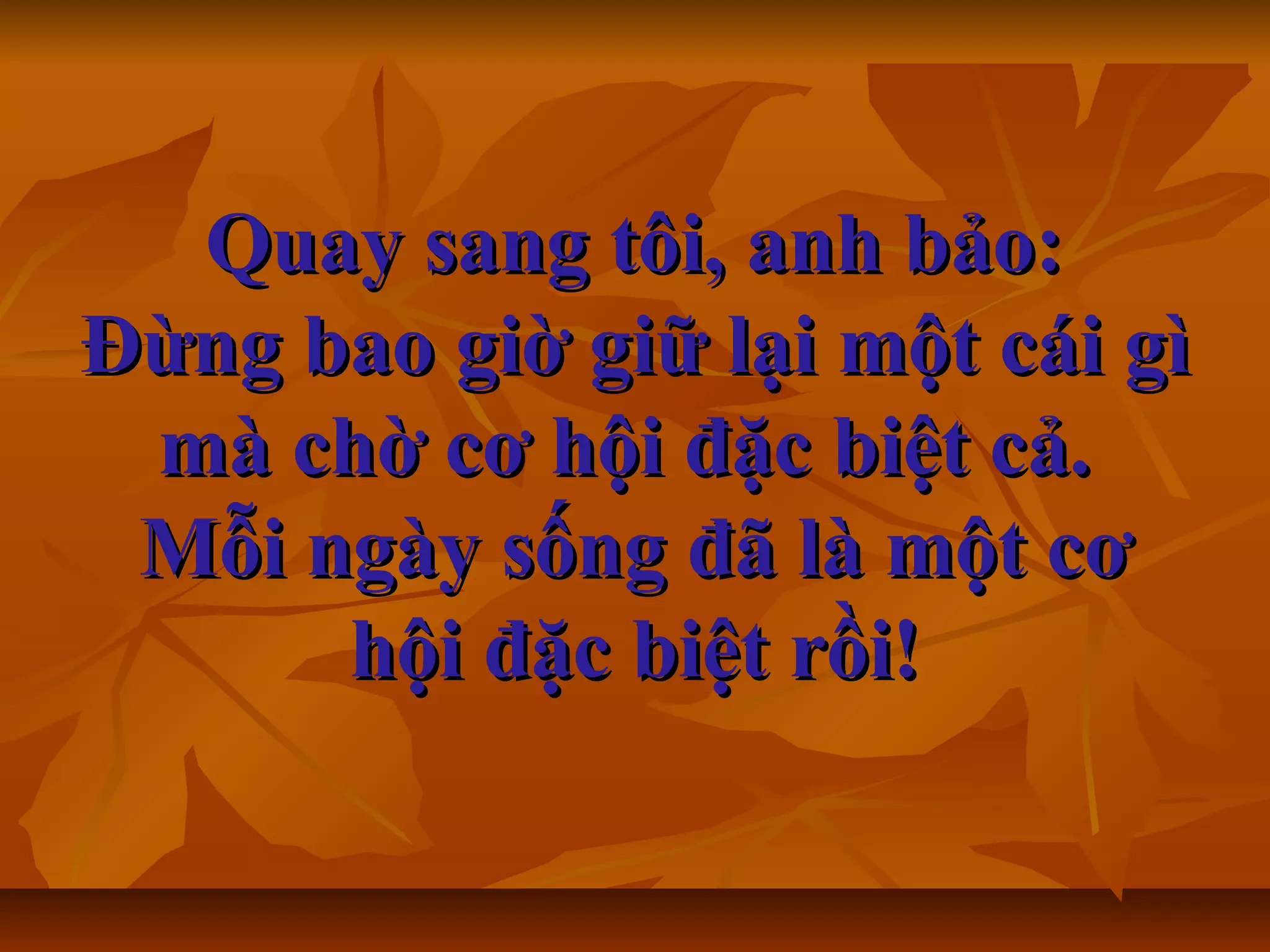 Quay sang tôi, anh bảo:Quay sang tôi, anh bảo:
Đừng bao giờ giữ lại một cái gìĐừng bao giờ giữ lại một cái gì
mà chờ cơ hội đặc biệt cả.mà chờ cơ hội đặc biệt cả.
Mỗi ngày sống đã là một cơMỗi ngày sống đã là một cơ
hội đặc biệt rồi!hội đặc biệt rồi!
 