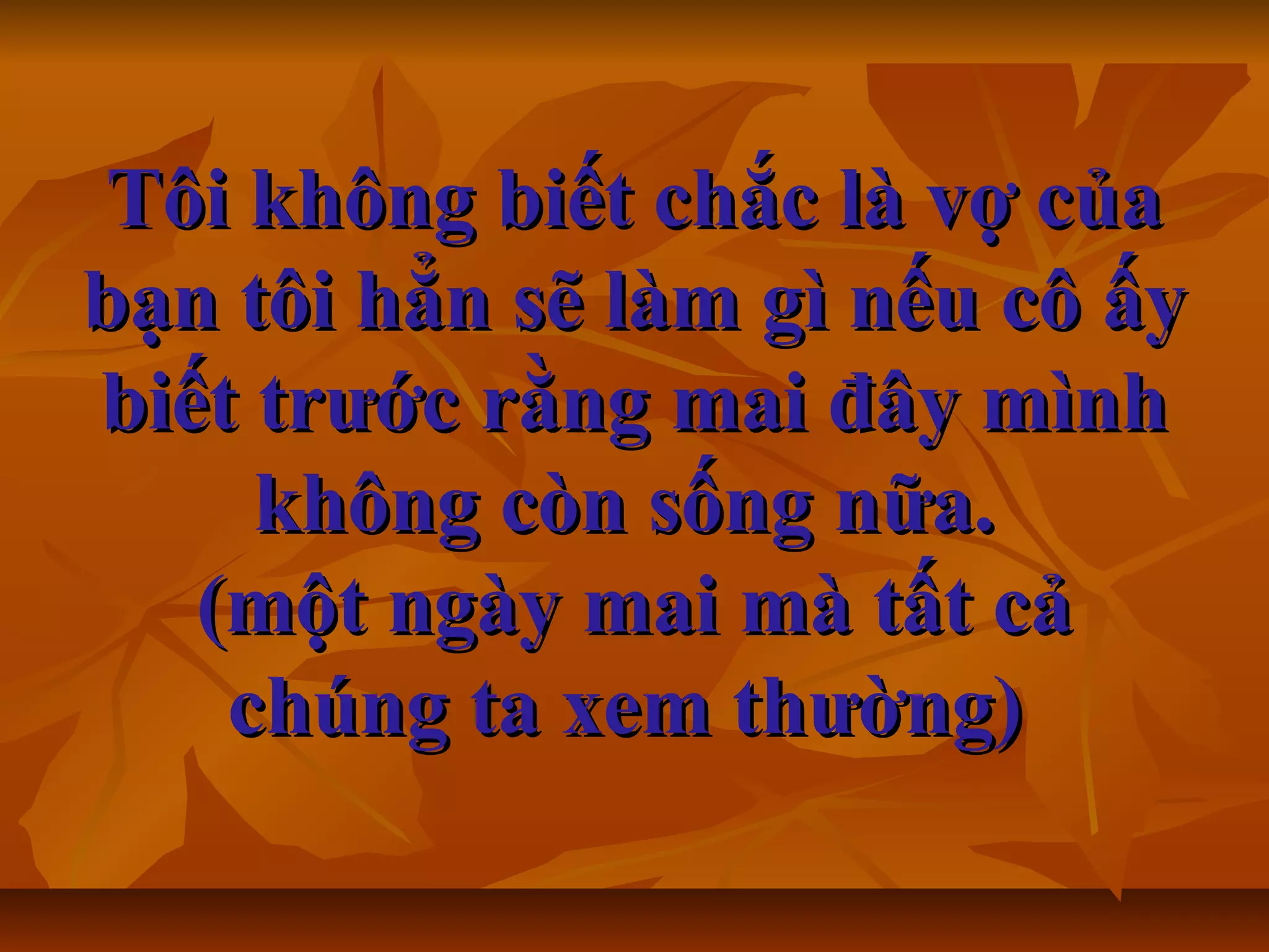 Tôi không biết chắc là vợ củaTôi không biết chắc là vợ của
bạn tôi hẳn sẽ làm gì nếu cô ấybạn tôi hẳn sẽ làm gì nếu cô ấy
biết trước rằng mai đây mìnhbiết trước rằng mai đây mình
không còn sống nữa.không còn sống nữa.
(một ngày mai mà tất cả(một ngày mai mà tất cả
chúng ta xem thường)chúng ta xem thường)
 
