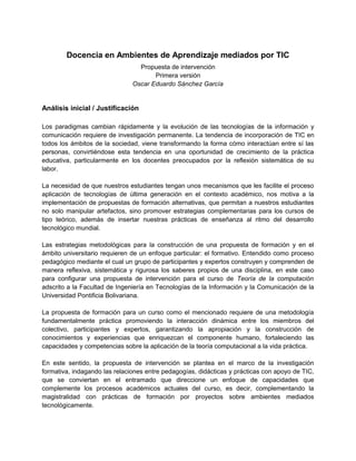 Docencia en Ambientes de Aprendizaje mediados por TIC
                                 Propuesta de intervención
                                      Primera versión
                               Oscar Eduardo Sánchez García


Análisis inicial / Justificación

Los paradigmas cambian rápidamente y la evolución de las tecnologías de la información y
comunicación requiere de investigación permanente. La tendencia de incorporación de TIC en
todos los ámbitos de la sociedad, viene transformando la forma cómo interactúan entre sí las
personas, convirtiéndose esta tendencia en una oportunidad de crecimiento de la práctica
educativa, particularmente en los docentes preocupados por la reflexión sistemática de su
labor.

La necesidad de que nuestros estudiantes tengan unos mecanismos que les facilite el proceso
aplicación de tecnologías de última generación en el contexto académico, nos motiva a la
implementación de propuestas de formación alternativas, que permitan a nuestros estudiantes
no solo manipular artefactos, sino promover estrategias complementarias para los cursos de
tipo teórico, además de insertar nuestras prácticas de enseñanza al ritmo del desarrollo
tecnológico mundial.

Las estrategias metodológicas para la construcción de una propuesta de formación y en el
ámbito universitario requieren de un enfoque particular: el formativo. Entendido como proceso
pedagógico mediante el cual un grupo de participantes y expertos construyen y comprenden de
manera reflexiva, sistemática y rigurosa los saberes propios de una disciplina, en este caso
para configurar una propuesta de intervención para el curso de Teoría de la computación
adscrito a la Facultad de Ingeniería en Tecnologías de la Información y la Comunicación de la
Universidad Pontificia Bolivariana.

La propuesta de formación para un curso como el mencionado requiere de una metodología
fundamentalmente práctica promoviendo la interacción dinámica entre los miembros del
colectivo, participantes y expertos, garantizando la apropiación y la construcción de
conocimientos y experiencias que enriquezcan el componente humano, fortaleciendo las
capacidades y competencias sobre la aplicación de la teoría computacional a la vida práctica.

En este sentido, la propuesta de intervención se plantea en el marco de la investigación
formativa, indagando las relaciones entre pedagogías, didácticas y prácticas con apoyo de TIC,
que se conviertan en el entramado que direccione un enfoque de capacidades que
complemente los procesos académicos actuales del curso, es decir, complementando la
magistralidad con prácticas de formación por proyectos sobre ambientes mediados
tecnológicamente.
 