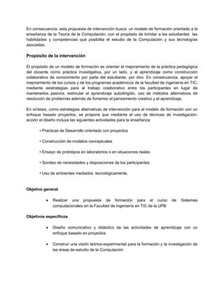En consecuencia, esta propuesta de intervención busca un modelo de formación orientado a la
enseñanza de la Teoría de la Computación, con el propósito de brindar a los estudiantes las
habilidades y competencias que posibilita el estudio de la Computación y sus tecnologías
asociadas.
.
Propósito de la intervención

El propósito de un modelo de formación es orientar el mejoramiento de la práctica pedagógica
del docente como práctica investigativa, por un lado, y al aprendizaje como construcción
colaborativo de conocimiento por parte del estudiante, por otro. En consecuencia, apoyar el
mejoramiento de los cursos y de los programas académicos de la facultad de ingeniería en TIC,
mediante eestrategias para el trabajo colaborativo entre los participantes en lugar de
mantenerlos pasivos, estimular el aprendizaje autodirigido, uso de métodos alternativos de
resolución de problemas además de fomentar el pensamiento creativo y el aprendizaje.

En síntesis, como estrategias alternativas de intervención para el modelo de formación con un
enfoque basado proyectos, se propone que mediante el uso de técnicas de investigación-
acción el diseño incluya las siguientes actividades para la enseñanza:

       • Practicas de Desarrollo orientado con proyectos

       • Construcción de modelos conceptuales

       • Ensayo de prototipos en laboratorios o en situaciones reales

       • Sondeo de necesidades y disposiciones de los participantes

       • Uso de ambientes mediados tecnológicamente.


Objetivo general

          •   Realizar una propuesta de formación para el curso                 de   Sistemas
              computacionales en la Facultad de ingeniería en TIC de la UPB

Objetivos específicos

          •   Diseño comunicativo y didáctico de las actividades de aprendizaje con un
              enfoque basado en proyectos

          •   Construir una visión teórico-experimental para la formación y la investigación de
              las áreas de estudio de la Computación
 