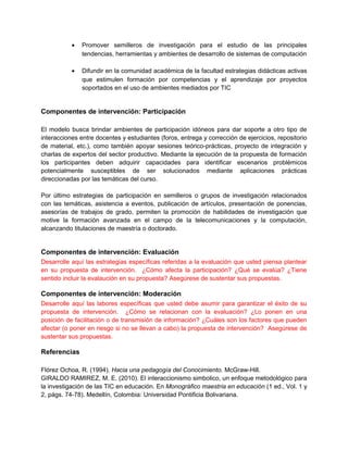 •   Promover semilleros de investigación para el estudio de las principales
               tendencias, herramientas y ambientes de desarrollo de sistemas de computación

           •   Difundir en la comunidad académica de la facultad estrategias didácticas activas
               que estimulen formación por competencias y el aprendizaje por proyectos
               soportados en el uso de ambientes mediados por TIC


Componentes de intervención: Participación

El modelo busca brindar ambientes de participación idóneos para dar soporte a otro tipo de
interacciones entre docentes y estudiantes (foros, entrega y corrección de ejercicios, repositorio
de material, etc.), como también apoyar sesiones teórico-prácticas, proyecto de integración y
charlas de expertos del sector productivo. Mediante la ejecución de la propuesta de formación
los participantes deben adquirir capacidades para identificar escenarios problémicos
potencialmente susceptibles de ser solucionados mediante aplicaciones prácticas
direccionadas por las temáticas del curso.

Por último estrategias de participación en semilleros o grupos de investigación relacionados
con las temáticas, asistencia a eventos, publicación de artículos, presentación de ponencias,
asesorías de trabajos de grado, permiten la promoción de habilidades de investigación que
motive la formación avanzada en el campo de la telecomunicaciones y la computación,
alcanzando titulaciones de maestría o doctorado.


Componentes de intervención: Evaluación
Desarrolle aquí las estrategias específicas referidas a la evaluación que usted piensa plantear
en su propuesta de intervención. ¿Cómo afecta la participación? ¿Qué se evalúa? ¿Tiene
sentido incluir la evalaución en su propuesta? Asegúrese de sustentar sus propuestas.

Componentes de intervención: Moderación
Desarrolle aquí las labores específicas que usted debe asumir para garantizar el éxito de su
propuesta de intervención. ¿Cómo se relacionan con la evaluación? ¿Lo ponen en una
posición de facilitación o de transmisión de información? ¿Cuáles son los factores que pueden
afectar (o poner en riesgo si no se llevan a cabo) la propuesta de intervención? Asegúrese de
sustentar sus propuestas.

Referencias

Flórez Ochoa, R. (1994). Hacia una pedagogía del Conocimiento. McGraw-Hill.
GIRALDO RAMIREZ, M. E. (2010). El interaccionismo simbolico, un enfoque metodológico para
la investigación de las TIC en educación. En Monográfico maestria en educación (1 ed., Vol. 1 y
2, págs. 74-78). Medellín, Colombia: Universidad Pontificia Bolivariana.
 