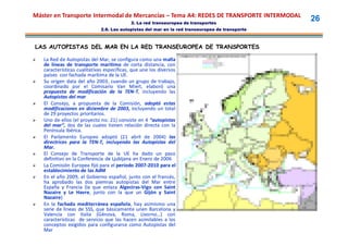 Máster en Transporte Intermodal de Mercancías – Tema A4: REDES DE TRANSPORTE INTERMODAL
                                             2. La red transeuropea de transportes
                                                                                                 26
                              2.6. Las autopistas del mar en la red transeuropea de transporte



LAS AUTOPISTAS DEL MAR EN LA RED TRANSEUROPEA DE TRANSPORTES

   La Red de Autopistas del Mar, se configura como una malla
    de líneas de transporte marítimo de corta distancia, con
    características cualitativas específicas, que une los diversos
    países con fachada marítima de la UE. UE.
   Su origen data del año 2003, cuando un grupo de trabajo,
                              2003,
    coordinado por el Comisario Van Miert, elaboró una
                                              Miert,
    propuesta de modificación de la TEN-T, incluyendo las
                                            TEN-
    Autopistas del mar
   El Consejo, a propuesta de la Comisión, adoptó estas
    modificaciones en diciembre de 2003, incluyendo un total
                                         2003,
    de 29 proyectos prioritarios.
                      prioritarios.
   Uno de ellos (el proyecto no. 21) consiste en 4 “autopistas
                                 no. 21)
    del mar”, dos de las cuales tienen relación directa con la
    Península Ibérica.
               Ibérica.
   El Parlamento Europeo adoptó (21 abril de 2004) las  2004)
    directrices para la TEN-T, incluyendo las Autopistas del
                          TEN-
    Mar.
    Mar.
   El Consejo de Transporte de la UE ha dado un paso
    definitivo en la Conferencia de Ljubljana en Enero de 2006
   La Comisión Europea fijó para el período 2007-2010 para el
                                                 2007-
    establecimiento de las AdM
   En el año 2009, el Gobierno español, junto con el francés,
               2009,
    ha aprobado las dos piemras autopistas del Mar entre
    España y Francia (la que enlaza Algeciras-Vigo con Saint
                                          Algeciras-
    Nazaire y Le Havre, junto con la que un Gijón y Saint
                    Havre,
    Nazaire)
    Nazaire)
   En la fachada mediterránea española, hay asimismo una
                                     española,
    serie de líneas de SSS, que básicamente unen Barcelona y
    Valencia con Italia (Génova, Roma, Livorno…) con
                                                   Livorno…
    características de servicio que las hacen asimilables a los
    conceptos exigidos para configurarse como Autopistas del
    Mar
 