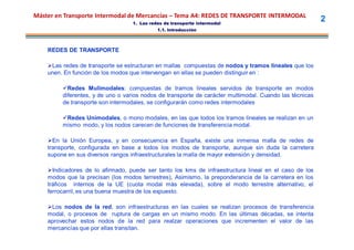 Máster en Transporte Intermodal de Mercancías – Tema A4: REDES DE TRANSPORTE INTERMODAL
                                  1. Las redes de transporte intermodal
                                                                                                         2
                                            1.1. Introducción



    REDES DE TRANSPORTE

    Las redes de transporte se estructuran en mallas compuestas de nodos y tramos lineales que los
    unen. En función de los modos que intervengan en ellas se pueden distinguir en :

         Redes Mulimodales: compuestas de tramos lineales servidos de transporte en modos
         diferentes, y de uno o varios nodos de transporte de carácter multimodal. Cuando las técnicas
         de transporte son intermodales, se configurarán como redes intermodales

         Redes Unimodales, o mono modales, en las que todos los tramos lineales se realizan en un
         mismo modo, y los nodos carecen de funciones de transferencia modal.

    En la Unión Europea, y en consecuencia en España, existe una inmensa malla de redes de
    transporte, configurada en base a todos los modos de transporte, aunque sin duda la carretera
    supone en sus diversos rangos infraestructurales la malla de mayor extensión y densidad.

    Indicadores de lo afirmado, puede ser tanto los kms de infraestructura lineal en el caso de los
    modos que la precisan (los modos terrestres), Asimismo, la preponderancia de la carretera en los
    tráficos internos de la UE (cuota modal más elevada), sobre el modo terrestre alternativo, el
    ferrocarril, es una buena muestra de los expuesto.

    Los nodos de la red, son infraestructuras en las cuales se realizan procesos de transferencia
    modal, o procesos de ruptura de cargas en un mismo modo. En las últimas décadas, se intenta
    aprovechar estos nodos de la red para realzar operaciones que incrementen el valor de las
    mercancías que por ellas transitan.
 