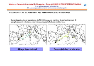 Máster en Transporte Intermodal de Mercancías – Tema A4: REDES DE TRANSPORTE INTERMODAL
                                                        2. La red transeuropea de transportes
                                                                                                                                29
                                         2.6. Las autopistas del mar en la red transeuropea de transporte



LAS AUTOPISTAS DEL MAR EN LA RED TRANSEUROPEA DE TRANSPORTES



  Demanda potencial de las cadenas de TMCD (transporte marítimo de corta distancia). El
  ejemplo español: relaciones más interesantes de la fachada mediterránea


                                               GENOVA



                                           GENOVA
                                                                                                             GENOVA




                           BARCELONA

                                                          NAPOLES
                             BARCELONA                                                           BARCELONA


                                                                                                                      NAPOLES


                VALENCIA




       AL RIA
         ME
                                                                                       ALMERIA




                Alta potencialidad                                                   Potencialidad moderada
 