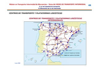 Máster en Transporte Intermodal de Mercancías – Tema A4: REDES DE TRANSPORTE INTERMODAL
                                                3. La red española de transporte
                                                                                                                                                                                         44
                                          3.3 Elementos de la red intermodal



CENTROS DE TRAMSPORTE Y PLATAFORMAS LOGISTICAS


                      CENTROS DE TRANSPORTE Y PLATAFORMAS LOGÍSTICAS
                                      INTERMODALES.
                             CT la Coruña-Culleredo                                                                CT Irún
                                                                                                     Aparcabisa    (ZAISA)
                                                                        CT de Gijón
                                                                                          CT de
                                                         CT de Lugo        CT de Oviedo Santander Vitoria
                                                                                               CT
                                                                                                                         Ciudad del Tte.
                                                                                 CTM León                                    Pamplona
                                                                                          Miranda de Ebro
                          Parque Tecnológico-                                   CTM Palencia    CTM El Sequero
                               CIM-Vigo                                                 CT Aduana                                               CIM Lleida
                                                                        CTM Benavente             Logroño
                                                                                                                                                                          CIM Girona
                                                                                                                                                                       CIM Vallès
                                                                                                                             Ciudad del Tte.
                                                                              CT Valladolid                                                                         CIM Baix Llobregat
                                                                                                                               Zaragoza
                                                                                                                                                           CIM Tarragona
                                                                      CTM Salamanca                                                                       CIM Tortosa
                                                                                         CT Madrid
                                                                                                         CTC Coslada                             Ciudad del Tte.
                                                                                         CLA Getafe                                                 Castellón
                                                                                                               CTM
                                                                                                              Tarancón
                                                                                                       CTM                                  CT Riba-Roja
                                                       Badajoz                                       Manzanares
                                                                                  Ciudad Real
                                                                  CTM Mérida                                      Albacete

                                                                                                CTM Bailén                                 CTM Alicante
                                                                                       CTM                         CT Murcia
                                                                                      Córdoba
                                                      CTM Cartaya CTM Sevilla                          CT Guadix Lorca
                                                                                                                CT
                                                                                                                                        CT Cartagena
                                                                             Majarabique
                                                                                                                              Centros de Transporte por Carretera
                                                                                 CTM Málaga     CTM Granada
                                                                        CTM Jerez
                                                                                                    CTM Almería-La Mojonera
                                                                                                                     Plataformas Logísticas Intermodales
                                                                                       CTM Vélez-Málaga




      Fuente: PEIT
 