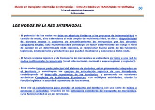 Máster en Transporte Intermodal de Mercancías – Tema A4: REDES DE TRANSPORTE INTERMODAL
                                    3. La red española de transporte
                                                                                                    50
                                             3.4 Los nodos




LOS NODOS EN LA RED INTERMODAL

   El potencial de los nodos no debe en absoluto limitarse a los procesos de intermodalidad o
    cambio de modo, sino extenderse al más amplio de multimodalidad, es decir, disponibilidad
    de diversos modos y opciones de encaminamiento de mercancías por los distintos
    cargadores finales. Esta multimodalidad constituye un factor determinante del rango y nivel
    de calidad de un determinado nodo logístico, al condicionar buena parte de las funciones
    logísticas, empresariales y productivas que pueden localizarse y asociarse a dicho nodo.


   El futuro sistema logístico y de transporte de mercancías se estructura en torno a una red de
    nodos multimodales jerarquizada (nivel internacional, nacional o suprarregional y regional).


   Estos nodos forman parte principal del sistema de ciudades, están plenamente integrados en
    el territorio y constituyen los centros de articulación logística de sus hinterlands,
    contribuyendo al desarrollo económico de los territorios, y generando en ocasiones
    auténticos Complejos de Actividades Económicas, con múltiples actividades, siendo la
    función logística la actividad locomotora de los mismos.


   Esta red se complementa para atender el conjunto del territorio con una serie de nodos a
    potenciar y consolidar, situados en los principales corredores de transporte de mercancías,
    cuya funcionalidad se ve así reforzada.
 