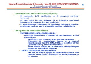 Máster en Transporte Intermodal de Mercancías – Tema A4: REDES DE TRANSPORTE INTERMODAL
                                1. Las redes de transporte intermodal
                                                                                                    6
                          1.2. Elementos que intervienen en la intermodalidad




     LAS UNIDADES DE CARGA INTERMODALES (UTI’s)
           El contenedor (UTI significativa en el                         transporte   marítimo-
            terrestre)
             La caja móvil (la más utilizada en el transporte intermodal
              estrictamente terrestre, sin tramo marítimo)
             El semirremolque (utilizada en el transporte intermodal terrestre,
              en diversas técnicas, y en el intermodal marítimo rodado-Ro-Ro)


     LOS EQUIPOS DE TRANSBORDO MODAL
           TRAFICO INTERMODAL MARÍTIMO LO-LO
                o Diferentes en función de la tipología de intermodalidad. A título
                  esquemático:
                      •Grúas pórtico (y otras) de carga/descarga de buques
                      •Elementos de       manipulación interna en la terminal
                      (puentes grúas tipo RTG, RMG, OHBC…), carretillas pórtico
                      (Straddle-carrier), carretillas elevadoras…
                      •Otros medios móviles de las terminales (semirremolques
                      plataforma de diferente tipología)
             TRAFICO INTERMODAL MARÍTIMO RO-RO
                      •No son necesarios equipos de movimiento vertical, sólo
                      cabezas tractoras que posicionen los semirremolques en
                      los buques.
 