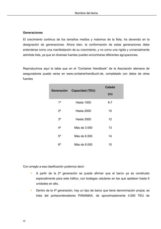 Nombre del tema




Generaciones

El crecimiento continuo de los tamaños medios y máximos de la flota, ha devenido en la
designación de generaciones. Ahora bien, la conformación de estas generaciones debe
entenderse como una manifestación de su crecimiento, y no como una rígida y universalmente
admitida lista, ya que en diversas fuentes pueden encontrarse diferentes agrupaciones.



Reproducimos aquí la tabla que en el “Container Handbook” de la Asociación alemana de
aseguradores puede verse en www.containerhandbuch.de, completado con datos de otras
fuentes

                                                             Calado
                     Generación     Capacidad (TEU)
                                                               (m)

                          1ª           Hasta 1000              6-7

                          2ª           Hasta 2000              10

                          3ª           Hasta 3000              12

                          4ª          Más de 3.000             13

                          5ª          Más de 6.000             14

                          6ª          Más de 8.000             15




Con arreglo a esa clasificación podemos decir:

         A partir de la 2ª generación se puede afirmar que el barco ya es construido
          especialmente para este tráfico, con bodegas celulares en las que apilaban hasta 6
          unidades en alto.

         Dentro de la 4ª generación, hay un tipo de barco que tiene denominación propia; se
          trata del portacontenedores PANAMAX, de aproximadamente 4.000 TEU de




42
 
