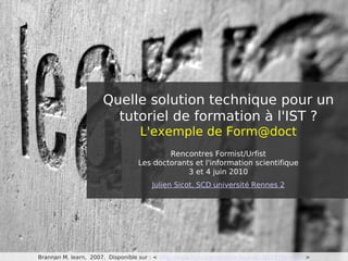 Quelle solution technique pour un
                        tutoriel de formation à l'IST ?
                                   L'exemple de Form@doct
                                          Rencontres Formist/Urfist
                                  Les doctorants et l'information scientifique
                                               3 et 4 juin 2010
                                       Julien Sicot, SCD université Rennes 2




Brannan M. learn, 2007. Disponible sur : < http://www.flickr.com/photos/heycoach/1197947341/ >
 