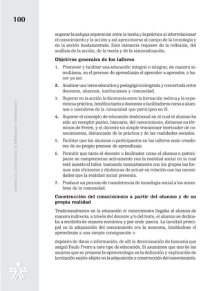 100
                                                   superar la antigua separación entre la teoría y la práctica al interrelacionar
                                                   el conocimiento y la acción y así aproximarse al campo de la tecnología y
                                                   de la acción fundamentada. Esta instancia requiere de la reflexión, del
                                                   análisis de la acción, de la teoría y de la sistematización.
                                                   Objetivos generales de los talleres
                                                   1. Promover y facilitar una educación integral e integrar, de manera si-
                                                      multánea, en el proceso de aprendizaje el aprender a aprender, a ha-
                                                      cer ya ser.
                                                   2. Analizar una tarea educativa y pedagógica integrada y concertada entre
                                                      docentes, alumnos, instituciones y comunidad.
                                                   3. Superar en la acción la dicotomía entre la formación teórica y la expe-
MANUAL DE ESTRATEGIAS DE ENSÑEANZA / APRENDIZAJE




                                                      riencia práctica, benéfica tanto a docentes o facilitadores como a alum-
                                                      nos o miembros de la comunidad que participen en él.
                                                   4. Superar el concepto de educación tradicional en el cual el alumno ha
                                                      sido un receptor pasivo, bancario, del conocimiento, diríamos en tér-
                                                      minos de Freire, y el docente un simple transmisor teorizador de co-
                                                      nocimientos, distanciado de la práctica y de las realidades sociales.
                                                   5. Facilitar que los alumnos o participantes en los talleres sean creado-
                                                      res de su propio proceso de aprendizaje.
                                                   6. Permitir que tanto el docente o facilitador como el alumno o partici-
                                                      pante se comprometan activamente con la realidad social en la cual
                                                      está inserto el taller, buscando conjuntamente con los grupos las for-
                                                      mas más eficientes y dinámicas de actuar en relación con las necesi-
                                                      dades que la realidad social presenta.
                                                   7. Producir un proceso de transferencia de tecnología social a los miem-
                                                      bros de la comunidad.
                                                   Construcción del conocimiento a partir del alumno y de su
                                                   propia realidad
                                                   Tradicionalmente en la educación el conocimiento llegaba al alumno de
                                                   manera indirecta, a través del docente y/o del texto, el alumno se dedica-
                                                   ba a recibirlo de manera mecánica y por ende pasiva. La facultad princi-
                                                   pal en la adquisición del conocimiento era la memoria, limitándose el
                                                   aprendizaje a una simple consignación o
                                                   depósito de datos o información; de allí la denominación de bancaria que
                                                   asignó Paulo Freire a este tipo de educación. Si asumimos que uno de los
                                                   asuntos que se propone la epistemología es la definición y explicación de
                                                   la relación sujeto-objeto en la adquisición o construcción del conocimiento.
 
