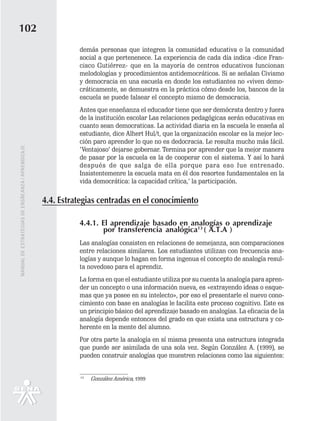 102
                                                             demás personas que integren la comunidad educativa o la comunidad
                                                             social a que pertenenece. La experiencia de cada día indica -dice Fran-
                                                             cisco Gutiérrez- que en la mayoría de centros educativos funcionan
                                                             melodologías y procedimientos antidemocráticos. Si se señalan Civismo
                                                             y democracia en una escuela en donde los estudiantes no «viven demo-
                                                             cráticamente, se demuestra en la práctica cómo desde los, bancos de la
                                                             escuela se puede falsear el concepto mismo de democracia.
                                                             Antes que enseñanza el educador tiene que ser demócrata dentro y fuera
                                                             de la institución escolar Las relaciones pedagógicas serán educativas en
                                                             cuanto sean democraticas. La actividad diaria en la escuela le enseña al
                                                             estudiante, dice Alhert Hul/t, que la organización escolar es la mejor lec-
                                                             ción paro aprender lo que no es dedocracia. Le resulta mucho más fácil.
MANUAL DE ESTRATEGIAS DE ENSÑEANZA / APRENDIZAJE




                                                             ‘Ventajoso’ dejarse gobernar. Termina por aprender que la mejor manera
                                                             de pasar por la escuela es la de cooperar con el sistema. Y así lo hará
                                                             después de que salga de ella porque para eso fue entrenado.
                                                             Insistentemenre la escuela mata en él dos resortes fundamentales en la
                                                             vida democrática: la capacidad crítica,’ la participación.

                                                   4.4. Estrategias centradas en el conocimiento

                                                             4.4.1. El aprendizaje basado en analogías o aprendizaje
                                                                    por transferencia analógica13 ( A.T.A )
                                                             Las analogías consisten en relaciones de semejanza, son comparaciones
                                                             entre relaciones similares. Los estudiantes utilizan con frecuencia ana-
                                                             logías y aunque lo hagan en forma ingenua el concepto de analogía resul-
                                                             ta novedoso para el aprendiz.
                                                             La forma en que el estudiante utiliza por su cuenta la analogía para apren-
                                                             der un concepto o una información nueva, es «extrayendo ideas o esque-
                                                             mas que ya posee en su intelecto», por eso el presentarle el nuevo cono-
                                                             cimiento con base en analogías le facilita este proceso cognitivo. Este es
                                                             un principio básico del aprendizaje basado en analogías. La eficacia de la
                                                             analogía depende entonces del grado en que exista una estructura y co-
                                                             herente en la mente del alumno.
                                                             Por otra parte la analogía en sí misma presenta una estructura integrada
                                                             que puede ser asimilada de una sola vez. Según González A. (1999), se
                                                             pueden construir analogías que muestren relaciones como las siguientes:


                                                              13
                                                                   González América, 1999
 