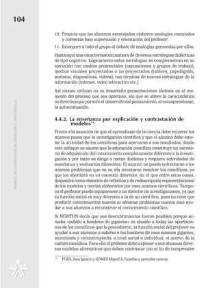 104
                                                   10. Propicie que los alumnos aventajados elaboren analogías esenciales
                                                       y correctas bajo supervisión y orientación del profesor:
                                                   11. Incorpore a todo el grupo al debate de analogías generadas por ellos.
                                                   Hasta aquí una caracterización somera de diversas estrategias didácticas
                                                   de tipo cognitivo. Lógicamente estas estrategias se complementan en su
                                                   ejecución con medios presenciales (exposiciones y grupos de trabajo),
                                                   medios visuales proyectados o no proyectados (tablero, papelógrafo,
                                                   acetatos, diapositivas, videos), con técnicas de nuevas estrategias de la
                                                   información (intemet, video interactivo etc.)
                                                   Así mismo utilizan en su desarrollo presentaciones síntesis en el mo-
                                                   mento del proceso que sea oportuno, sin que se altere la característica
                                                   no directiva que permite el desarrollo del pensamiento, el autoaprendizaje,
MANUAL DE ESTRATEGIAS DE ENSÑEANZA / APRENDIZAJE




                                                   la autoevaluación.

                                                   4.4.2. La enseñanza por explicación y contrastación de
                                                           modelos14
                                                   Frente a la asunción de que el aprendizaje de la ciencia debe recorrer los
                                                   mismos pasos que la investigación científica y que el alumno debe emu-
                                                   lar la actividad de los científicos para acercarse a sus resultados, desde
                                                   este enfoque se asume que la educación científica constituye un escena-
                                                   rio de adquisición del conocimiento completamente diferente a la investi-
                                                   gación y por tanto se dirige a metas distintas y requiere actividades de
                                                   enseñanza y evaluación diferentes. El alumno no puede enfrentarse a los
                                                   mismos problemas que en su día intentaron resolver los científicos, ya
                                                   que los abordará en un contexto diferente, en el que entre otras cosas,
                                                   dispondrá como elemento de reflexión y de redescripción representacional
                                                   de los modelos y teorías elaborados por esos mismos científicos. Tampo-
                                                   co el profesor puede equipararse a un director de investigaciones, ya que
                                                   su función social es muy diferente a la de un científico, pues no tiene que
                                                   producir conocimientos nuevos ni afrontar problemas nuevos sino ayu-
                                                   dar a sus alumnos a reconstruir el conocimiento científico.
                                                   Si NEWTON decía que sus descubrimientos fueron posibles porque ac-
                                                   tuaba «subido a hombros de gigantes» en alusión a todas las aportacio-
                                                   nes de los científicos que le precedieron, la función social del profesor es
                                                   ayudar a sus alumnos a subirse a los hombros de esos mismos gigantes,
                                                   asimilando y reconstruyendo, a nivel social e individual, el acervo de la
                                                   cultura científica. Para ello el profesor debe exponer a sus alumnos diver-
                                                   sos modelos alternativos que deben contrastar con el fin de comprender
                                                   14
                                                        POZO, Juan Ignacio y GÓMEZ Miguel A. Enseñar y aprender ciencia.
 