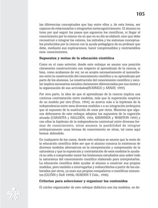 105
las diferencias conceptuales que hay entre ellos y, de esta forma, ser
capaces de relacionarlos e integrarlos metacognitivamente. El alumno no
tiene por qué seguir los pasos que siguieron los científicos, ni llegar al
conocimiento por la misma vía en que en su día se elaboró, sino que debe
reconstruir e integrar los valores, los métodos y los sistemas conceptua-
les producidos por la ciencia con la ayuda pedagógica de su profesor que
debe, mediante sus explicaciones, hacer comprensibles y contrastables
esos conocimientos.
Supuestos y metas de la educación científica
Como en el caso anterior, desde este enfoque se asume una posición
claramente constructivista con respecto al aprendizaje de la ciencia, si
bien, como acabamos de ver, no se acepta necesariamente el isomorfis-
mo entre la construcción del conocimiento científico y su aprendizaje por
parte de los alumnos. La construcción del conocimiento científico y esco-
lar implica escenarios sociales claramente diferenciados por sus metas y
la organización de sus actividades(RODRIGO y ARNAY, 1997).
Por otra parte, la idea de que el aprendizaje de la ciencia implica una
continua contrastación entre modelos, más que la superación empírica
de un modelo por otro (Pozo, 1994), se acerca más a la hipótesis de la
independencia entre esos diversos modelos o a su integración jerárquica
que al supuesto de la sustitución de unos por otros. Mientras que algu-
nos defensores de este enfoque adoptan los supuestos de la cognición
situada (CARAVITA y HALLDÉN, 1994; KIRSHNER y WHISTON 1997) y
con ellos la hipótesis de la independencia contextual entre diversas for-
mas de conocimiento, otros asumen la posibilidad de integrar
jerárquicamente unas formas de conocimiento en otras, tal como aquí
hemos defendido.
En cualquiera de los casos, desde este enfoque se asume que la meta de
la educación científica debe ser que el alumno conozca la existencia de
diversos modelos alternativos en la interpretación y comprensión de la
naturaleza y que la exposición y contrastación de esos modelos le ayuda-
rá no sólo a comprender mejor los fenómenos estudiados sino sobre todo
la naturaleza del conocimiento científico elaborado para interpretarlos.
La educación científica debe ayudar al alumno a construir sus propios
modelos, pero también a interrogarlos y redescribirlos a partir de los ela-
borados por otros, ya sean sus propios compañeros o científicos eminen-
tes (GLYNN y DuIt 1995b; OGBORN Y Cols., 1996).
Criterios para seleccionar y organizar los contenidos
El núcleo organizador de este enfoque didáctico son los modelos, es de-
 