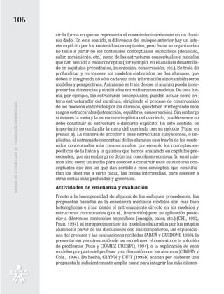 106
                                                   cir la forma en que se representa el conocimiento existente en un domi-
                                                   nio dado. En este sentido, a diferencia del enfoque anterior hay un inte-
                                                   rés explícito por los contenidos conceptuales, pero éstos se organizarían
                                                   no tanto a partir de los contenidos conceptuales específicos (densidad,
                                                   calor, movimiento, etc.) como de las estructuras conceptuales o modelos
                                                   que dan sentido a esos conceptos (por ejemplo, en el análisis desarrolla-
                                                   do en capítulos precedentes, interacción, conservación, etc.). Se trata de
                                                   profundizar y enriquecer los modelos elaborados por los alumnos, que
                                                   deben ir integrando no sólo cada vez más información sino también otros
                                                   modelos y perspectivas. Asimismo se trata de que el alumno pueda inter-
                                                   pretar las diferencias y similitudes entre diferentes modelos. De esta for-
                                                   ma, por ejemplo, las estructuras conceptuales, pueden actuar como cri-
                                                   terio estructurador del currículo, dirigiendo el proceso de construcción
MANUAL DE ESTRATEGIAS DE ENSÑEANZA / APRENDIZAJE




                                                   de los modelos elaborados por los alumnos, que deben ir integrando esos
                                                   rasgos estructurales (interacción, equilibrio, conservación). Sin embargo
                                                   si ésta es la meta y la estructura implícita del currículo, posiblemente no
                                                   debe constituir su estructura o discurso explícito. En este sentido, es
                                                   importante no confundir la meta del currículo con su método (Pozo, en
                                                   prensa a). La manera de acceder a esas estructuras subyacentes, o im-
                                                   plícitas, al entramado conceptual de los alumnos es a través de los conte-
                                                   nidos conceptuales más convencionales, por ejemplo los conceptos es-
                                                   pecíficos de la física y la química que hemos analizado en capítulos pre-
                                                   cedentes, que sin embargo no deberían concebirse como un fin en sí mis-
                                                   mos sino como un medio para acceder a construir esas estructuras con-
                                                   ceptuales que son las que dan sentido a esos conceptos, que constitui-
                                                   rían los objetivos a corto plazo, las metas intermedias, para acceder a
                                                   otras metas más profundas y generales.
                                                   Actividades de enseñanza y evaluación
                                                   Frente a la homogeneidad de algunos de los enfoques precedentes, las
                                                   propuestas basadas en la enseñanza mediante modelos son más bien
                                                   heterogéneas e irían desde el entrenamiento directo en los modelos y
                                                   estructuras conceptuales (por ej., interacción) para su aplicación poste-
                                                   rior a diferentes contenidos específicos (energía, calor, etc.) (CHI, 1992;
                                                   Pozo, 1994), al enriquecimiento e los modelos elaborados por los propios
                                                   alumnos a partir de las discusiones con sus compañeros, las explicacio-
                                                   nes del profesor y las evaluaciones recibidas (ARCÁ y GUIDONI, 1989), la
                                                   presentación y contrastación de los modelos en el contexto de la solución
                                                   de problemas (Pozo y GÓMEZ CRESPO, 1994), o la explicación de esos
                                                   modelos por parte del profesor y su discusión con los alumnos )GBORN y
                                                   Cols., 1996). De hecho, GLYNN y DUIT (1995b) acaban por elaborar una
                                                   propuesta lo suficientemente amplia como para integrar los más diferen-
 