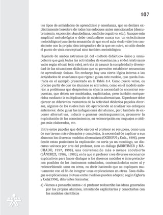107
tes tipos de actividades de aprendizaje y enseñanza, que se declara ex-
plícitamente heredera de todos los enfoques antes mencionados (descu-
brimiento, exposición Ausubeliana, conflicto cognitivo, etc.). Aunque esta
amplitud metodológica o debe confundirse nunca con un eclecticismo
metodológico (una cierta sensación de que en el aula «todo vale») es con-
sistente con la propia idea integradora de la que se nutre, no sólo desde
el punto de vista conceptual sino también metodológico.
Huyendo de ambos extremos (el del «método didáctico» único y omni-
potente que guía todas las actividades de enseñanza; y el del relativismo
vacío según eI cual todo vale), se trata de asumir la complejidad y diversi-
dad de las situaciones didácticas que no permiten establecer secuencias
de aprendizaje únicas. Sin embargo hay una cierta lógica interna a las
actividades de enseñanza que rigen o guían este modelo, que queda ilus-
trada en el ejemplo presentado en la Tabla 8.4. Como puede verse, es
preciso partir de que los alumnos se enfrenten, como en el modelo ante-
rior, a problemas que despierten en ellos la necesidad de encontrar res-
puestas, que deben ser modeladas, explicitadas, pero también enrique-
cidas mediante la multiplicación de modelos alternativos. El profesor debe
ejercer en diferentes momentos de la actividad didáctica papeles diver-
sos, algunos de los cuales han ido apareciendo al analizar los enfoques
anteriores: debe guiar las indagaciones del alumno, pero también de ex-
poner alternativas, inducir o generar contrargumentos, promover la
explicitación de los conocimientos, su redescripción en lenguajes o códi-
gos más elaborados, etc.
Entre estos papeles que debe ejercer el profesor se recupera, como una
de sus tareas más relevantes y complejas, la necesidad de explicar a sus
alumnos los diversos modelos alternativos (OGBORN y Cols., 1996), pero
desde estas posiciones la explicación no sería ya un monólogo, un dis-
curso unívoco por arte del profesor, sino un diálogo (MORTIMER y MA-
CHADO, 1997, 1998), una conversación más o menos encubierta
(SÁNCHEZ, 1998a, 1998b), en la que el profesor crea diversos escenarios
explicativos para hacer dialogar a los diversos modelos e interpretacio-
nes posibles de los fenómenos estudiados, contrastándolos entre sí y
redescribiendo unos en otros, es decir haciendo que se expliquen mu-
tuamente con el fin de integrar unas explicaciones en otras. Esos diálo-
gos o explicaciones mutuas entre modelos pueden adoptar, según Ogborn
y Cols(1996), diferentes formatos:
a) «Vamos a pensarlo juntos»: el profesor redescribe las ideas generadas
    por los propios alumnos, intentando explicitarlas y conectarlas con
    los modelos científicos
 