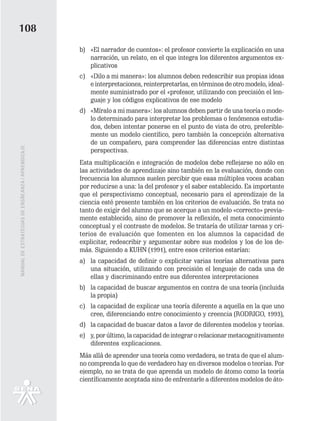 108
                                                   b) «El narrador de cuentos»: el profesor convierte la explicación en una
                                                      narración, un relato, en el que integra los diferentes argumentos ex-
                                                      plicativos
                                                   c) «Dilo a mi manera»: los alumnos deben redescribir sus propias ideas
                                                      e interpretaciones, reinterpretarlas, en términos de otro modelo, ideal-
                                                      mente suministrado por el «profesor, utilizando con precisión el len-
                                                      guaje y los códigos explicativos de ese modelo
                                                   d) «Míralo a mi manera»: los alumnos deben partir de una teoría o mode-
                                                      lo determinado para interpretar los problemas o fenómenos estudia-
                                                      dos, deben intentar ponerse en el punto de vista de otro, preferible-
                                                      mente un modelo científico, pero también la concepción alternativa
                                                      de un compañero, para comprender las diferencias entre distintas
MANUAL DE ESTRATEGIAS DE ENSÑEANZA / APRENDIZAJE




                                                      perspectivas.
                                                   Esta multiplicación e integración de modelos debe reflejarse no sólo en
                                                   las actividades de aprendizaje sino también en la evaluación, donde con
                                                   frecuencia los alumnos suelen percibir que esas múltiples voces acaban
                                                   por reducirse a una: la del profesor y el saber establecido. Es importante
                                                   que el perspectivismo conceptual, necesario para el aprendizaje de la
                                                   ciencia esté presente también en los criterios de evaluación. Se trata no
                                                   tanto de exigir del alumno que se acerque a un modelo «correcto» previa-
                                                   mente establecido, sino de promover la reflexión, el meta conocimiento
                                                   conceptual y el contraste de modelos. Se trataría de utilizar tareas y cri-
                                                   terios de evaluación que fomenten en los alumnos la capacidad de
                                                   explicitar, redescribir y argumentar sobre sus modelos y los de los de-
                                                   más. Siguiendo a KUHN (1991), entre esos criterios estarían:
                                                   a) la capacidad de definir o explicitar varias teorías alternativas para
                                                      una situación, utilizando con precisión el lenguaje de cada una de
                                                      ellas y discriminando entre sus diferentes interpretaciones
                                                   b) la capacidad de buscar argumentos en contra de una teoría (incluida
                                                      la propia)
                                                   c) la capacidad de explicar una teoría diferente a aquella en la que uno
                                                      cree, diferenciando entre conocimiento y creencia (RODRIGO, 1993),
                                                   d) la capacidad de buscar datos a favor de diferentes modelos y teorías.
                                                   e) y, por último, la capacidad de integrar o relacionar metacognitivamente
                                                      diferentes explicaciones.
                                                   Más allá de aprender una teoría como verdadera, se trata de que el alum-
                                                   no comprenda lo que de verdadero hay en diversos modelos o teorías. Por
                                                   ejemplo, no se trata de que aprenda un modelo de átomo como la teoría
                                                   científicamente aceptada sino de enfrentarle a diferentes modelos de áto-
 