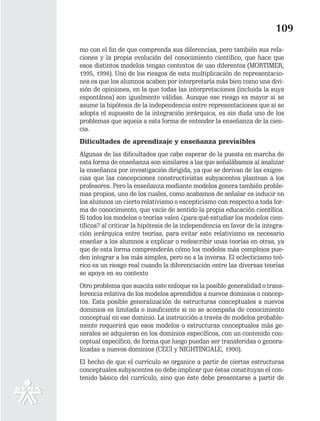 109
mo con el fin de que comprenda sus diferencias, pero también sus rela-
ciones y la propia evolución del conocimiento científico, que hace que
esos distintos modelos tengan contextos de uso diferentes (MORTIMER,
1995, 1998). Uno de los riesgos de esta multiplicación de representacio-
nes es que los alumnos acaben por interpretarla más bien como una divi-
sión de opiniones, en la que todas las interpretaciones (incluida la suya
espontánea) son igualmente válidas. Aunque ese riesgo es mayor si se
asume la hipótesis de la independencia entre representaciones que si se
adopta el supuesto de la integración jerárquica, es sin duda uno de los
problemas que aqueja a esta forma de entender la enseñanza de la cien-
cia.
Dificultades de aprendizaje y enseñanza previsibles
Algunas de las dificultades que cabe esperar de la puesta en marcha de
esta forma de enseñanza son similares a las que señalábamos al analizar
la enseñanza por investigación dirigida, ya que se derivan de las exigen-
cias que las concepciones constructivistas subyacentes plantean a los
profesores. Pero la enseñanza mediante modelos genera también proble-
mas propios, uno de los cuales, como acabamos de señalar es inducir en
los alumnos un cierto relativismo o escepticismo con respecto a toda for-
ma de conocimiento, que vacíe de sentido la propia educación científica.
Si todos los modelos o teorías valen ¿para qué estudiar los modelos cien-
tíficos? al criticar la hipótesis de la independencia en favor de la integra-
ción jerárquica entre teorías, para evitar este relativismo es necesario
enseñar a los alumnos a explicar o redescribir unas teorías en otras, ya
que de esta forma comprenderán cómo los modelos más complejos pue-
den integrar a los más simples, pero no a la inversa. El eclecticismo teó-
rico es un riesgo real cuando la diferenciación entre las diversas teorías
se apoya en su contexto
Otro problema que suscita este enfoque es la posible generalidad o trans-
ferencia relativa de los modelos aprendidos a nuevos dominios o concep-
tos. Esta posible generalización de estructuras conceptuales a nuevos
dominios es limitada e insuficiente si no se acompaña de conocimiento
conceptual en ese dominio. La instrucción a través de modelos probable-
mente requerirá que esos modelos o estructuras conceptuales más ge-
nerales se adquieran en los dominios específicos, con un contenido con-
ceptual específico, de forma que luego puedan ser transferidas o genera-
lizadas a nuevos dominios (CECI y NIGHTINGALE, 1990).
El hecho de que el currículo se organice a partir de ciertas estructuras
conceptuales subyacentes no debe implicar que éstas constituyan el con-
tenido básico del currículo, sino que éste debe presentarse a partir de
 