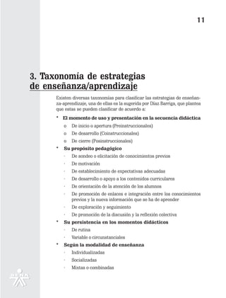 11




3. Taxonomía de estrategias
de enseñanza/aprendizaje
      Existen diversas taxonomías para clasificar las estrategias de enseñan-
      za-aprendizaje, una de ellas es la sugerida por Díaz Barriga, que plantea
      que estas se pueden clasificar de acuerdo a:
      * El momento de uso y presentación en la secuencia didáctica
          o   De inicio o apertura (Preinstruccionales)
          o   De desarrollo (Coinstruccionales)
          o   De cierre (Posinstruccionales)
      *   Su propósito pedagógico
          ·   De sondeo o elicitación de conocimientos previos
          ·   De motivación
          ·   De establecimiento de expectativas adecuadas
          ·   De desarrollo o apoyo a los contenidos curriculares
          ·   De orientación de la atención de los alumnos
          ·   De promoción de enlaces e integración entre los conocimientos
              previos y la nueva información que se ha de aprender
          ·   De exploración y seguimiento
          ·   De promoción de la discusión y la reflexión colectiva
      *   Su persistencia en los momentos didácticos
          ·   De rutina
          ·   Variable o circunstanciales
      *   Según la modalidad de enseñanza
          ·   Individualizadas
          ·   Socializadas
          ·   Mixtas o combinadas
 