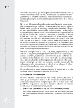 110
                                                   contenidos específicos que sirvan para contrastar diversos modelos y
                                                   estructuras conceptuales, tal como hemos intentado mostrar en la Se-
                                                   gunda Parte de este libro, al analizar las relaciones entre esas estructu-
                                                   ras conceptuales y los contenidos conceptuales específicos de la física y
                                                   la química.
                                                   Hay otro problema que plantea la enseñanza de la ciencia como explica-
                                                   ción y contrastación de modelos, y es que una vez más parece restringir
                                                   la instrucción científica al ámbito del conocimiento conceptual, relegan-
                                                   do a un segundo plano los contenidos procedimentales y actitudinales.
                                                   Aunque el uso y contrastación de diversos modelos conceptuales implica
                                                   no sólo un dominio conceptual de los mismos sino también actitudes
                                                   (relativismo, rigor, etc.) y procedimientos específicos (de argumentación,
MANUAL DE ESTRATEGIAS DE ENSÑEANZA / APRENDIZAJE




                                                   contrastación empírica, etc.), es cierto que este enfoque educativo está
                                                   más centrado en la construcción de modelos conceptuales. Por ello, des-
                                                   de este enfoque será preciso destacar la importancia de los procedimien-
                                                   tos necesarios para realizar esa construcción, tanto los específicamente
                                                   relacionados con hacer ciencia como aquellos otros, de carácter más ge-
                                                   neral, necesarios para aprender ciencia.
                                                   Para ello, como proponen GLYNN y Dult(1995a), es preciso que en este
                                                   enfoque se integren algunas aportaciones desarrolladas desde otras po-
                                                   siciones anteriores, que resultan compatibles con él. De hecho una bue-
                                                   na manera de concluir este libro puede ser intentar una última integra-
                                                   ción jerárquica, la de los múltiples papeles y métodos que debe desple-
                                                   gar un profesor para ayudar a sus alumnos a aprender ciencia, a través
                                                   del contraste entre las exigencias de estos diversos enfoques de educa-
                                                   ción científica que hemos venido planteando.
                                                   Un ejemplo de cómo puede trabajarse la caída de los cuerpos en el aula
                                                   mediante la explicación y contrastación de modelos
                                                   La caída libre de los cuerpos
                                                   De forma intuitiva, todos nosotros, y no sólo los alumnos, tendemos a
                                                   creer que, si comparamos la caída de dos cuerpos con masas diferentes,
                                                   aunque se suelten a la vez, siempre llegará antes al suelo el objeto más
                                                   pesado. Una propuesta de cómo puede trabajarse esta idea con alumnos
                                                   de Educación Secundaria sería la siguiente:
                                                   1. Activación y evaluación de los conocimientos previos
                                                      Se trata de seleccionar una o varias tareas que sean relevantes para
                                                      los alumnos y que sirvan para sacar a la luz esas ideas implícitas. Por
                                                      ejemplo:
 