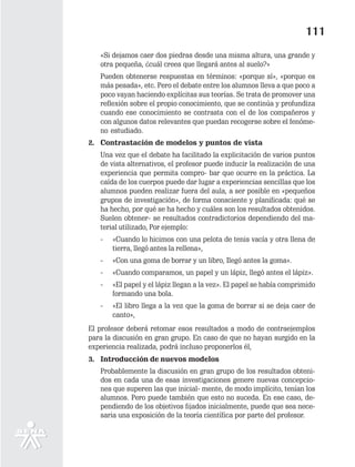 111
   «Si dejamos caer dos piedras desde una misma altura, una grande y
   otra pequeña, ¿cuál crees que llegará antes al suelo?»
   Pueden obtenerse respuestas en términos: «porque sí», «porque es
   más pesada», etc. Pero el debate entre los alumnos lleva a que poco a
   poco vayan haciendo explícitas sus teorías. Se trata de promover una
   reflexión sobre el propio conocimiento, que se continúa y profundiza
   cuando ese conocimiento se contrasta con el de los compañeros y
   con algunos datos relevantes que puedan recogerse sobre el fenóme-
   no estudiado.
2. Contrastación de modelos y puntos de vista
   Una vez que el debate ha facilitado la explicitación de varios puntos
   de vista alternativos, el profesor puede inducir la realización de una
   experiencia que permita compro- bar que ocurre en la práctica. La
   caída de los cuerpos puede dar lugar a experiencias sencillas que los
   alumnos pueden realizar fuera del aula, a ser posible en «pequeños
   grupos de investigación», de forma consciente y planificada: qué se
   ha hecho, por qué se ha hecho y cuáles son los resultados obtenidos.
   Suelen obtener- se resultados contradictorios dependiendo del ma-
   terial utilizado, Por ejemplo:
   -   «Cuando lo hicimos con una pelota de tenis vacía y otra llena de
       tierra, llegó antes la rellena»,
   -   «Con una goma de borrar y un libro, Ilegó antes la goma».
   -   «Cuando comparamos, un papel y un lápiz, llegó antes el lápiz».
   -   «El papel y el lápiz llegan a la vez». El papel se había comprimido
       formando una bola.
   -   «El libro llega a la vez que la goma de borrar si se deja caer de
       canto»,
El profesor deberá retomar esos resultados a modo de contraejemplos
para la discusión en gran grupo. En caso de que no hayan surgido en la
experiencia realizada, podrá incluso proponerlos él,
3. Introducción de nuevos modelos
   Probablemente la discusión en gran grupo de los resultados obteni-
   dos en cada una de esas investigaciones genere nuevas concepcio-
   nes que superen las que inicial- mente, de modo implícito, tenían los
   alumnos. Pero puede también que esto no suceda. En ese caso, de-
   pendiendo de los objetivos fijados inicialmente, puede que sea nece-
   saria una exposición de la teoría científica por parte del profesor.
 