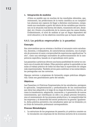 112
                                                   4. Integración de modelos
                                                      ¿Cómo es posible que en muchos de los resultados obtenidos, apa-
                                                      rentemente, las predicciones de la teoría científica no se cumplan?
                                                      Los alumnos son capaces de llegar a distintas conclusiones, compa-
                                                      rando sus resultados a partir del efecto de las variables que intervie-
                                                      nen en la situación real (forma del objeto, rozamiento del aire, densi-
                                                      dad, etc.) frente a la predicción de la ciencia para los casos ideales,
                                                      Evidentemente, el nivel de análisis al que se llegue dependerá del
                                                      nivel educativo y de los objetivos concretos que se hayan marcado.

                                                   4.4.3. Las prácticas empresariales (y /o pasantías)
                                                   Concepto
MANUAL DE ESTRATEGIAS DE ENSÑEANZA / APRENDIZAJE




                                                   Son intercambios que se orientan a facilitar el encuentro entre estudian-
                                                   tes, docentes, o trabajadores, de características similares, con el propó-
                                                   sito de promover el canje o reciprocidad de experiencias significativas “in
                                                   situ”, como una estrategia innovadora de perfeccionamiento de la com-
                                                   petencia específica, basado en el aprendizaje entre pares.
                                                   Las pasantías o prácticas ofrecen una buena posibilidad de entrar en con-
                                                   tacto con el mundo del trabajo. Ellas permiten aplicar lo aprendido en las
                                                   aulas al trabajo práctico de todos los días bajo la supervisión de colegas
                                                   más experimentados. También sirven para confirmar si las metas labora-
                                                   les perseguidas son las correctas.
                                                   Algunas carreras o programas de formación exigen prácticas obligato-
                                                   rias. Estas son generalmente parte del estudio.
                                                   Objetivos
                                                   Las Pasantías y/o Prácticas Empresariales de los estudiantes, persiguen
                                                   la aplicación, complementación y profundización de los conocimientos
                                                   que éstos han adquirido a lo largo de su etapa de formación o lectiva, así
                                                   como la transferencia, adaptación, innovación y /o generación de nuevos
                                                   conocimientos; que contribuyan no sólo a su propio proceso formativo,
                                                   sino al mejoramiento de los procesos productivos y la competitividad de
                                                   las empresas y al desarrollo del sector productivo en general. Igualmen-
                                                   te, dicha práctica permitirá a los estudiantes optar por su titulación y/o
                                                   su título de formación profesional correspondiente.
                                                   Proceso Metodológico
                                                   1. La estructura de los programas de pasantía y/o práctica consiste en
                                                      la vinculación con empresas de los diversos sectores de la economía
 