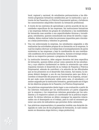 113
   local, regional y nacional, de estudiantes pertenecientes a los dife-
   rentes programas formativos establecidos por la institución y que a
   través de las Pasantías y/o Práctica Empresarial aplican y fortalecen
   los conocimientos adquiridos durante su formación profesional.
2. A través de los contratos de aprendizaje y previo acuerdo de las ne-
   cesidades específicas de las empresas, las instituciones formativas
   y las empresas definen los grupos de estudiantes y las modalidades
   de formación mas acordes a sus especificidades técnicas y tecnoló-
   gicas, estudiantes, quienes consultando sus áreas de interés y capa-
   cidades, deben realizar todos los procesos requeridos para vincular-
   se a éstas (entrevistas y trámites en general).
3. Una vez seleccionada la empresa, los estudiantes asignados a ella
   realizarían las actividades propias de su formación en la empresa, lo
   cual les implica efectuar un trabajo bajo el acompañamiento de pares
   existentes en las empresas y bajo la coordinación de una coordina-
   ción académica de la institución formativa, durante el tiempo estipu-
   lado en su respectivo pensum o programa de formación.
5. La institución formativa, debe asignar docentes del área específica
   de formación, quienes deben actuar como asesores de los estudian-
   tes y cuyo objetivo fundamental es darles la orientación que estos
   requieran durante el desarrollo de su trabajo de Pasantía y Práctica
   Empresarial, además de contribuir a la solución de las dificultades
   que se les presenten en el desarrollo dela misma. Así mismo, la em-
   presa deberá designar a uno de sus funcionarios para que dirija y
   coordine el desarrollo del proyecto al interior de la empresa, actuan-
   do por ende como interlocutor válido entre esta, el estudiante y el
   asesor asignado por la institución formativa, garantizando así el logro
   de los objetivos propios de la Pasantía y la Práctica Empresarial.
6. Las prácticas empresariales darán lugar a una evaluación a partir de
   los informes realizados por los interlocutores y/o pares asignados
   por la empresa y los respectivos informes generados por los estu-
   diantes y el respectivo asesor y/o coordinador de la práctica empre-
   sarial. En dichos informes se deben consignar los aspectos relacio-
   nados con el desempeño en el trabajo, para lo cuál es necesario ge-
   nerar una serie de indicadores que permitan dicha valoración.
7. Las prácticas empresariales y/o pasantías tendrán una duración de-
   signada en cada uno de los programas de formación, lo cuál común-
   mente se denomina etapa lectiva y etapa productiva).
 