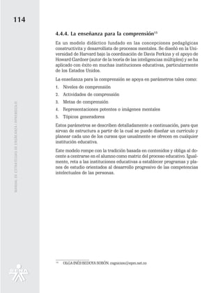 114
                                                   4.4.4. La enseñanza para la comprensión15
                                                   Es un modelo didáctico fundado en las concepciones pedagógicas
                                                   constructivita y desarrollista de procesos mentales. Se diseñó en la Uni-
                                                   versidad de Harvard bajo la coordinación de Davis Perkins y el apoyo de
                                                   Howard Gardner (autor de la teoría de las inteligencias múltiples) y se ha
                                                   aplicado con éxito en muchas instituciones educativas, particularmente
                                                   de los Estados Unidos.
                                                   La enseñanza para la comprensión se apoya en parámetros tales como:
                                                   1. Niveles de comprensión
                                                   2. Actividades de comprensión
                                                   3. Metas de comprensión
MANUAL DE ESTRATEGIAS DE ENSÑEANZA / APRENDIZAJE




                                                   4. Representaciones potentes o imágenes mentales
                                                   5. Tópicos generadores
                                                   Estos parámetros se describen detalladamente a continuación, para que
                                                   sirvan de estructura a partir de la cual se puede diseñar un currículo y
                                                   planear cada uno de los cursos que usualmente se ofrecen en cualquier
                                                   institución educativa.
                                                   Este modelo rompe con la tradición basada en contenidos y obliga al do-
                                                   cente a centrarse en el alumno como matriz del proceso educativo. Igual-
                                                   mente, reta a las instituciones educativas a establecer programas y pla-
                                                   nes de estudio orientados al desarrollo progresivo de las competencias
                                                   intelectuales de las personas.




                                                   15
                                                        OLGA INÉS BEDOYA SOBÓN. cognicion@epm.net.co
 