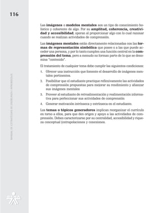 116
                                                   Las imágenes o modelos mentales son un tipo de conocimiento ho-
                                                   lístico y coherente de algo. Por su amplitud, coherencia, creativi-
                                                   dad y accesibilidad, operan al proporcionar algo con lo cual razonar
                                                   cuando se realizan actividades de comprensión.
                                                   Las imágenes mentales están directamente relacionadas con las for-
                                                   mas de representación simbólica que posee o a las que puede ac-
                                                   ceder una persona, y por lo tanto cumplen una función central en la com-
                                                   prensión del tema, pero a menudo no forman parte de lo que se deno-
                                                   mina “contenido”.
                                                   El tratamiento de cualquier tema debe cumplir las siguientes condiciones:
                                                   1. Ofrecer una instrucción que fomente el desarrollo de imágenes men-
                                                      tales pertinentes.
MANUAL DE ESTRATEGIAS DE ENSÑEANZA / APRENDIZAJE




                                                   2. Posibilitar que el estudiante practique reflexivamente las actividades
                                                      de comprensión propuestas para mejorar su rendimiento y afianzar
                                                      sus imágenes mentales
                                                   3. Proveer al estudiante de retroalimentación y realimentación informa-
                                                      tiva para perfeccionar sus actividades de comprensión
                                                   4. Generar motivación intrínseca y extrínseca en el estudiante.
                                                   Los temas o tópicos generadores implican reorganizar el currículo
                                                   en torno a ellos, para que den origen y apoyo a las actividades de com-
                                                   prensión. Deben caracterizarse por su centralidad, accesibilidad y rique-
                                                   za conceptual (extrapolaciones y conexiones.
 