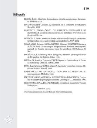 119
Bibliografía
           BEDOYA Tobón, Olga Inés. la enseñanza para la comprensión. documen-
              to. Medellín.2003.
           LOTERO OROZCO, Gildardo. La discusión en el seminario investigativo.
              Medellín. 1992
           INSTITUTO TECNOLÓGICO DE ESTUDIOS SUPERIORES DE
              MONTERREY. Vicerrectoria académica. El método de proyectos como
              técnica didáctica.
           MENDOZA B. Judith. modelo de diseño instruccional como guía para orien-
             tar la práctica .en la universidad nacional abierta. UNA .2002
           VALLE ARIAS Antonio, BARCA LOZANO, Alfonso, GONZALEZ Ramón y
              NUÑEZ P. José. Las estrategias de aprendizaje. Revisión teórica y con-
              ceptual. En Revista Latinoamericana de psicología.1999.Volumen 31
              No 3.
           RODRÍGUEZ, L. Barreiro y otros. Enfoques y Métodos para capacitación
              de Dirigentes. La Habana, Cuba, 1985.
           GONZÁLEZ América. Programa PRYCREA para el Desarrollo de la Perso-
             na Reflexiva y Creativa. Habana.1999
           POZO, Juan Ignacio y GÓMEZ Miguel A. Aprender y enseñar ciencia. Edi-
              ciones Morata. Madrid. 1999.
           UNIVERSIDAD DE ANTIOQUIA. FACULTAD DE MEDICINA. El
              microcurrículo. Medellín. 2000.
           UNIVERSIDAD DE ANTIOQUIA. VICERRECTORÍA D DOCENCIA. Progra-
              ma de desarrollo pedagógico docente. Estrategias .......Medellín. 1995.
           SERVICIO NACIONAL DE APRENDIZAJE. División de Desarrollo Técnico
              Pedagógico.
           ...........................Medellín. 2002.
           //www.sistema.itesm.rnx/va/dide/inf-doc/estrategiasada
 