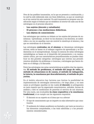 12
                                                   Otra de las posibles taxonomías, es la que se presenta a continuación, y
                                                   la cuál ha sido elaborada más con fines didácticos, ya que se constituye
                                                   en el eje central de este material. En está taxonomía se propone una cla-
                                                   sificación según el énfasis que se establece al interior de cada una de las
                                                   estrategias en el proceso educativo:
                                                   ·   Los sujetos (docente y estudiante)
                                                   ·   El proceso o las mediaciones didácticas.
                                                   ·   Los objetos de conocimiento
                                                   Las estrategias que centran su énfasis en los sujetos del proceso de en-
                                                   señanza / aprendizaje, es decir en los alumnos y los docentes, se subdi-
                                                   viden a su vez en aquellas cuyo eje central lo constituye el alumno y las
                                                   que se centralizan en el docente.
MANUAL DE ESTRATEGIAS DE ENSÑEANZA / APRENDIZAJE




                                                   Las estrategias centradas en el alumno se denominan estrategias
                                                   activas, estas se basan en el enfoque cognitivo de aprendizaje y se fun-
                                                   damentan en el autoaprendizaje. Aunque la esencia de estas estrategias
                                                   metodológicas se basan en el desarrollo del pensamiento y en razona-
                                                   miento crítico, por sus características procedimentales se pueden clasi-
                                                   ficar en dos grandes categorías: estrategias que centran sus procedi-
                                                   mientos alrededor de problemas o vivencias y estrategias que hacen én-
                                                   fasis en el diálogo y la discusión.
                                                   Entre las estrategias con estas características se podría citar las siguien-
                                                   tes: El método de problemas, el método del juego de roles, el
                                                   método de situaciones (o de casos), el método de indagación,
                                                   la tutoría, la enseñanza por descubrimiento, el método de pro-
                                                   yectos.
                                                   En el ámbito educativo hay factores que limitan la posibilidad de
                                                   implementación de estrategias interactivas y de largo plazo, y en esos
                                                   casos se privilegian aquellas en las cuales el docente es protagonista
                                                   en tanto experto que ha organizado conocimientos, métodos, formas de
                                                   análisis y está en condiciones de ponerlas al servicio de sus alumnos.
                                                   Por esta razón, son invaluables la clase expositiva y la enseñanza
                                                   tradicional, si se cumple con los siguientes requisitos:
                                                   *   El docente es un experto en el área que va a ofrecer
                                                   *   El tipo de conocimiento que se imparte es más informativo que cons-
                                                       tructivo
                                                   *   El ambiente de trabajo académico es limitado y por tanto se recurre a
                                                       los elementos comprobados, a las tesis admitidas y a los procedi-
                                                       mientos estandarizados.
 