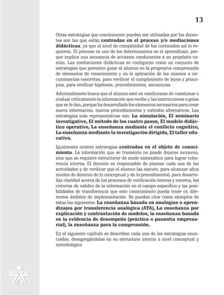 13
Otras estrategias que comúnmente pueden ser utilizadas por los docen-
tes son las que están centradas en el proceso y/o mediaciones
didácticas, ya que el nivel de complejidad de los contenidos así lo re-
quieren. El proceso es uno de los determinantes en el aprendizaje, por-
que implica una secuencia de acciones conducentes a un propósito co-
mún. Las mediaciones didácticas se configuran como un conjunto de
estrategias que permiten guiar al alumno en la progresiva comprensión
de elementos de conocimiento y en la aplicación de los mismos a cir-
cunstancias concretas, para verificar el cumplimiento de leyes y princi-
pios, para verificar hipótesis, procedimientos, secuencias.
Adicionalmente busca que el alumno esté en condiciones de cuestionar o
evaluar críticamente la información que recibe y las instrucciones o guías
que se le dan, porque ha desarrollado los elementos necesarios para crear
nueva información, nuevos procedimientos y métodos alternativos. Las
estrategias más representativas son: La simulación, El seminario
investigativo, El método de los cuatro pasos, El modelo didác-
tico operativo, La enseñanza mediante el conflicto cognitivo,
La enseñanza mediante la investigación dirigida, El taller edu-
cativo.
Igualmente existen estrategias centradas en el objeto de conoci-
miento. La información que se transmite no puede dejarse inconexa,
sino que se requiere estructurar de modo sistemático para lograr cohe-
rencia interna. El docente es responsable de planear cada una de las
actividades y de verificar que el alumno las ejecute, para alcanzar altos
niveles de dominio de lo conceptual y de lo procedimental; para desarro-
llar claridad acerca de los procesos de verificación interna y externa, los
criterios de validez de la información en el campo específico y las posi-
bilidades de transferencia que este conocimiento pueda tener en dife-
rentes ámbitos de implementación. Se pueden citar como ejemplos de
estas las siguientes: La enseñanza basada en analogías o apren-
dizajes por transferencia analógica (ATA), La enseñanza por
explicación y contrastación de modelos, la enseñanza basada
en la evidencia de desempeño (práctica o pasantía empresa-
rial), la enseñanza para la comprensión.
En el siguiente capítulo se describen cada una de las estrategias enun-
ciadas, desagregándolas en su estructura interna a nivel conceptual y
metodológico
 