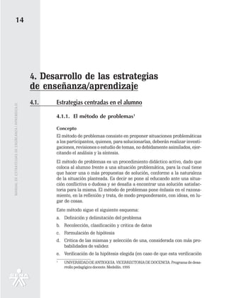 14




                                                   4. Desarrollo de las estrategias
                                                   de enseñanza/aprendizaje
                                                   4.1.   Estrategias centradas en el alumno
MANUAL DE ESTRATEGIAS DE ENSÑEANZA / APRENDIZAJE




                                                          4.1.1. El método de problemas1

                                                          Concepto
                                                          El método de problemas consiste en proponer situaciones problemáticas
                                                          a los participantes, quienes, para solucionarlas, deberán realizar investi-
                                                          gaciones, revisiones o estudio de temas, no debidamente asimilados, ejer-
                                                          citando el análisis y la síntesis.
                                                          El método de problemas es un procedimiento didáctico activo, dado que
                                                          coloca al alumno frente a una situación problemática, para la cual tiene
                                                          que hacer una o más propuestas de solución, conforme a la naturaleza
                                                          de la situación planteada. Es decir se pone al educando ante una situa-
                                                          ción conflictiva o dudosa y se desafía a encontrar una solución satisfac-
                                                          toria para la misma. El método de problemas pone énfasis en el razona-
                                                          miento, en la reflexión y trata, de modo preponderante, con ideas, en lu-
                                                          gar de cosas.
                                                          Este método sigue el siguiente esquema:
                                                          a. Definición y delimitación del problema
                                                          b. Recolección, clasificación y critica de datos
                                                          c. Formulación de hipótesis
                                                          d. Critica de las mismas y selección de una, considerada con más pro-
                                                             babilidades de validez
                                                          e. Verificación de la hipótesis elegida (en caso de que esta verificación
                                                          1
                                                              UNIVERSIDAD DE ANTIOQUIA. VICERRECTORIA DE DOCENCIA. Programa de desa-
                                                              rrollo pedagógico docente. Medellín. 1995
 