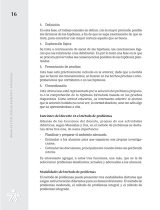 16
                                                   3. Definición
                                                   En esta fase, el trabajo consiste en definir, con la mayor precisión posible
                                                   los términos de las hipótesis, a fin de que se sepa exactamente de que se
                                                   trata, para encontrar con mayor certeza aquello que se busca.
                                                   4. Exploración lógica
                                                   Se trata a continuación de sacar de las hipótesis, las conclusiones lógi-
                                                   cas que las reforzarán o las debilitarán. Es por lo tanto una fase en la que
                                                   se procura prever todas las consecuencias posibles de las hipótesis plan-
                                                   teadas.
                                                   5. Presentación de pruebas
                                                   Esta fase está prácticamente incluida en la anterior, dado que a medida
MANUAL DE ESTRATEGIAS DE ENSÑEANZA / APRENDIZAJE




                                                   que se hacen los razonamientos, se buscan en los hechos pruebas o com-
                                                   probaciones que corroboren o no las hipótesis.
                                                   6. Generalización
                                                   Esta ultima fase está representada por la solución del problema propues-
                                                   to o la comprobación de la hipótesis formulada basada en las pruebas
                                                   disponibles. Como actitud educativa, es interesante advertir al alumno
                                                   que la solución hallada no es tal vez, la verdad absoluta, sino tan sólo algo
                                                   que va aproximándose a ella.

                                                   Funciones del docente en el método de problemas
                                                   Además de las funciones del docente, propias de sus actividades
                                                   didácticas, según Massialas y Cox, en el método de problemas se desta-
                                                   can otras tres más, de suma importancia:
                                                   -   Planificar y preparar el ambiente adecuado.
                                                   -   Estimular a los alumnos para que organicen sus propias investiga-
                                                       ciones.
                                                   -   Estimular las discusiones, principalmente cuando éstas van perdiendo
                                                       interés.
                                                   Es interesante agregar, a estas tres funciones, una más, que es la de
                                                   seleccionar problemas desafiantes, actuales y adecuados a los alumnos.

                                                   Modalidades del método de problemas
                                                   El método de problemas puede presentar tres modalidades distintas que
                                                   exigen estructuración diferentes para su desenvolvimiento: El método de
                                                   problemas moderado, el método de problemas integral y el método de
                                                   problemas integrado.
 
