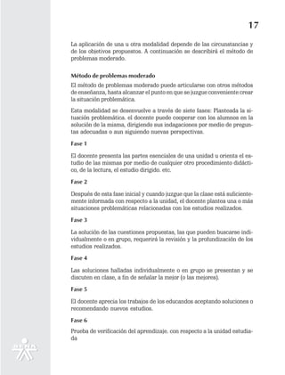 17
La aplicación de una u otra modalidad depende de las circunstancias y
de los objetivos propuestos. A continuación se describirá el método de
problemas moderado.

Método de problemas moderado
El método de problemas moderado puede articularse con otros métodos
de enseñanza, hasta alcanzar el punto en que se juzgue conveniente crear
la situación problemática.
Esta modalidad se desenvuelve a través de siete fases: Planteada la si-
tuación problemática. el docente puede cooperar con los alumnos en la
solución de la misma, dirigiendo sus indagaciones por medio de pregun-
tas adecuadas o aun siguiendo nuevas perspectivas.

Fase 1

El docente presenta las partes esenciales de una unidad u orienta el es-
tudio de las mismas por medio de cualquier otro procedimiento didácti-
co, de la lectura, el estudio dirigido. etc.

Fase 2

Después de esta fase inicial y cuando juzgue que la clase está suficiente-
mente informada con respecto a la unidad, el docente plantea una o más
situaciones problemáticas relacionadas con los estudios realizados.

Fase 3

La solución de las cuestiones propuestas, las que pueden buscarse indi-
vidualmente o en grupo, requerirá la revisión y la profundización de los
estudios realizados.

Fase 4

Las soluciones halladas individualmente o en grupo se presentan y se
discuten en clase, a fin de señalar la mejor (o las mejores).

Fase 5

El docente aprecia los trabajos de los educandos aceptando soluciones o
recomendando nuevos estudios.

Fase 6
Prueba de verificación del aprendizaje. con respecto a la unidad estudia-
da
 